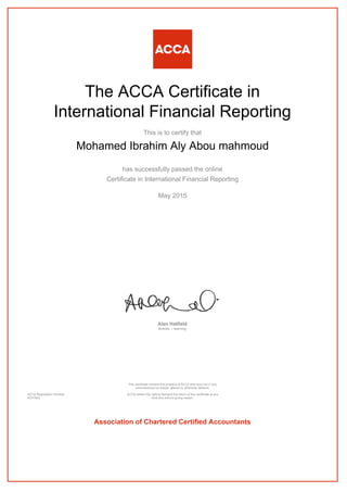 The ACCA Certificate in
International Financial Reporting
This is to certify that
Mohamed Ibrahim Aly Abou mahmoud
has successfully passed the online
Certificate in International Financial Reporting
May 2015
Alan Hatfield
director – learning
ACCA Registration Number:
AD37843
This certificate remains the property of ACCA and must not in any
circumstances be copied, altered or otherwise defaced.
ACCA retains the right to demand the return of this certificate at any
time and without giving reason.
Association of Chartered Certified Accountants
 