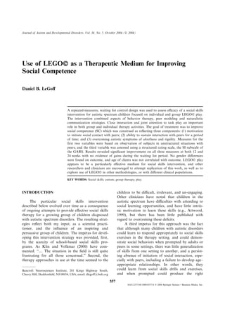 Use of LEGOÓ as a Therapeutic Medium for Improving
Social Competence
Daniel B. LeGoﬀ
A repeated-measures, waiting list control design was used to assess eﬃcacy of a social skills
intervention for autistic spectrum children focused on individual and group LEGOÓ play.
The intervention combined aspects of behavior therapy, peer modeling and naturalistic
communication strategies. Close interaction and joint attention to task play an important
role in both group and individual therapy activities. The goal of treatment was to improve
social competence (SC) which was construed as reﬂecting three components: (1) motivation
to initiate social contact with peers; (2) ability to sustain interaction with peers for a period
of time; and (3) overcoming autistic symptoms of aloofness and rigidity. Measures for the
ﬁrst two variables were based on observation of subjects in unstructured situations with
peers; and the third variable was assessed using a structured rating scale, the SI subscale of
the GARS. Results revealed signiﬁcant improvement on all three measures at both 12 and
24 weeks with no evidence of gains during the waiting list period. No gender diﬀerences
were found on outcome, and age of clients was not correlated with outcome. LEGOÓ play
appears to be a particularly eﬀective medium for social skills intervention, and other
researchers and clinicians are encouraged to attempt replication of this work, as well as to
explore use of LEGOÓ in other methodologies, or with diﬀerent clinical populations.
KEY WORDS: Social skills; autism; group therapy; play.
INTRODUCTION
The particular social skills intervention
described below evolved over time as a consequence
of ongoing attempts to provide eﬀective social skills
therapy for a growing group of children diagnosed
with autistic spectrum disorders. The resulting strat-
egies reﬂect both my input, as a scientist practi-
tioner, and the inﬂuence of an inspiring and
persuasive group of children. The impetus for devel-
oping this intervention strategy was provided, ﬁrst,
by the scarcity of school-based social skills pro-
grams. As Klin and Volkmar (2000) have com-
mented: ‘‘… The situation in the ﬁeld is still quite
frustrating for all those concerned.’’ Second, the
therapy approaches in use at the time seemed to the
children to be diﬃcult, irrelevant, and un-engaging.
Other clinicians have noted that children in the
autistic spectrum have diﬃculties with attending to
social learning opportunities, and have little intrin-
sic motivation to learn these skills (e.g., Attwood,
1999), but there has been little published with
regard to overcoming these deﬁcits.
A third impetus for this approach was the fact
that although many children with autistic disorders
could learn to respond appropriately to social skills
exercises in the therapy setting, and could demon-
strate social behaviors when prompted by adults or
peers in some settings, there was little generalization
of skills from one setting to another, and a persist-
ing absence of initiation of social interaction, espe-
cially with peers, including a failure to develop age–
appropriate relationships. In other words, they
could learn from social skills drills and exercises,
and when prompted could produce the right
Bancroft Neurosciences Institute, 201 Kings Highway South,
Cherry Hill, Haddonﬁeld, NJ 08034, USA; email: dlegoﬀ@bnh.org
Journal of Autism and Developmental Disorders, Vol. 34, No. 5, October 2004 (Ó 2004)
557
0162-3257/04/1000-0557/0 Ó 2004 Springer Science+Business Media, Inc.
 