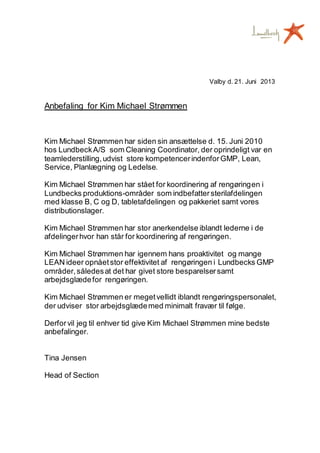 Valby d. 21. Juni 2013
Anbefaling for Kim Michael Strømmen
Kim Michael Strømmen har siden sin ansættelse d. 15. Juni 2010
hos LundbeckA/S som Cleaning Coordinator, der oprindeligt var en
teamlederstilling,udvist store kompetencerindenforGMP, Lean,
Service, Planlægning og Ledelse.
Kim Michael Strømmen har stået for koordinering af rengøringen i
Lundbecks produktions-områder som indbefattersterilafdelingen
med klasse B, C og D, tabletafdelingen og pakkeriet samt vores
distributionslager.
Kim Michael Strømmen har stor anerkendelse iblandt lederne i de
afdelingerhvor han står for koordinering af rengøringen.
Kim Michael Strømmen har igennem hans proaktivitet og mange
LEAN ideer opnåetstor effektivitet af rengøringen i Lundbecks GMP
områder,såledesat det har givet store besparelsersamt
arbejdsglædefor rengøringen.
Kim Michael Strømmen er megetvellidt iblandt rengøringspersonalet,
der udviser stor arbejdsglædemed minimalt fravær til følge.
Derforvil jeg til enhver tid give Kim Michael Strømmen mine bedste
anbefalinger.
Tina Jensen
Head of Section
 