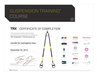© 2012, Fitness Anywhere LLC. All rights reserved. TRX, TRX FORCE, TRX TEAM, RIP, SUSPENSION TRAINING, MAKE YOUR BODY YOUR MACHINE, SUSPENSION TRAINER and the X logo are trademarks or registered trademarks of Fitness Anywhere LLC in the USA and internationally.TRXtraining.com
SUSPENSION TRAINING®
COURSE L1
CERTIFICATE OF COMPLETION
DATE
FRASER QUELCH
Head Coach and Director of Training and Development
This document verifies that the below
participant has successfully completed the
TRX® Suspension® Training Course (L1).
PARTICIPANT NAME
DATE
Credits: 4
PROVIDER NO. 110
Credits: 0.8
PROVIDER NO. 91005FA1111
Credits: 7
PROVIDER NO. 5540
Credits: 7
PROVIDER NO. P-0003
Credits: 3.5
PROVIDER NO. 407
Credits: 0.7
PROVIDER NO. 2010004B
Credits: 5.5
PROVIDER NO. RCEC 21157
Credits: 7
Credits: 7
PROVIDER NO. G1023
Credits: 0.8
This course has been approved by AFAA
for continuing education units, but was
not developed by AFAA. Therefore if does
not count as an AFAA course which is
required for recertification.
AFAA
PROVIDER NO. CP164268
Credits: 0.7
PROVIDER NO. KAP1750
Credits: 2
Credits: 8
PROVIDER NO. FTRX1102
Credits: 8
PROVIDER NO. FHF1001
Credits: 8
December 03, 2012
Camille De Carmejame-Vesc
 