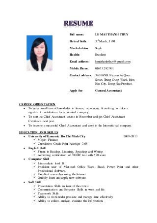 Full name: LE MAI THANH THUY
Date of birth: 3rd March, 1991
Marital status: Single
Health: Excellent
Email address: lemaithanhthuy@gmail.com
Mobile Phone: 01673 292 991
Contact address: 39/108/9B Nguyen Ai Quoc
Street, Trung Dung Ward, Bien
Hoa City, Dong Nai Province.
Apply for: General Accountant
CAREER ORIENTATION
 To get a broad base of knowledge in finance, accounting & auditing to make a
significant contribution for a potential company.
 To start the Chief Accountant course in November and get Chief Accountant
Certificate next year.
 To become a successful Chief Accountant and work in the International company.
EDUCATION AND SKILLS
 University of Economic Ho Chi Minh City 2009-2013
 Major : Finance
 Cumulative Grade Point Average: 7.65
 English Skill
 Fluent in Reading, Listening, Speaking and Writing
 Achieving certification of TOEIC test with 670 score
 Computer Skill
 Intermediate level B
 Proficient user of Microsoft Office Word, Excel, Power Point and other
Professional Software.
 Excellent researcher using the Internet.
 Quickly learn and apply new software.
 Soft Skill
 Presentation Skills in front of the crowd.
 Communication and Behavior Skills in work and life.
 Teamwork Skills.
 Ability to work under pressure and manage time effectively.
 Ability to collect, analyze, evaluate the information.
 