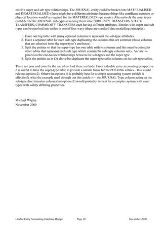 involve super and sub type relationships. The JOURNAL entity could be broken into MATERIALISED
and DEMATERIALISED (these might have different attributes because things like certificate numbers or
physical location would be required for the MATERIALISED type assets). Alternatively the asset types
could define the JOURNAL sub-types resolving them into CURRENCY TRANSFERS, STOCK
TRANSFERS, COMMODITY TRANSFERS each having different attributes. Entities with super and sub
types can be resolved into tables in one of four ways (these are standard data modelling principles):
1. Have one big table with many optional columns to represent the sub-type attributes.
2. Have a separate table for each sub-type duplicating the columns that are common (those columns
that are inherited from the super-type’s attributes).
3. Split the entities so that the super-type has one table with its columns and this must be joined to
other tables that represent each sub type which contain the sub-type columns only. An ‘arc’ is
placed on the one-to-one relationships between the sub-types and the super type.
4. Split the entities as in (3) above but duplicate the super-type table columns on the sub-type tables.
There are pros and cons for the use of each of these methods. From a double entry accounting perspective
it is useful to have the super-type table to provide a natural focus for the POSTING entries – this would
rule out option (2). Otherwise option (1) is probably best for a simple accounting system (which is
effectively what the example used through out this article is – the JOURNAL Type column acting as the
sub-type discriminator column) but option (3) would probably be best for a complex system with asset
types with wildly differing properties.
Michael Wigley
November 2000
Double Entry Accounting Database Design Page 10 November 2000
 