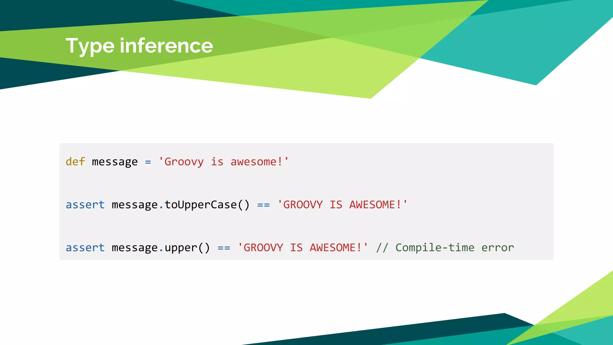 Type inference
def message = 'Groovy is awesome!'
assert message.toUpperCase() == 'GROOVY IS AWESOME!'
assert message.upper() == 'GROOVY IS AWESOME!' // Compile-time error
 