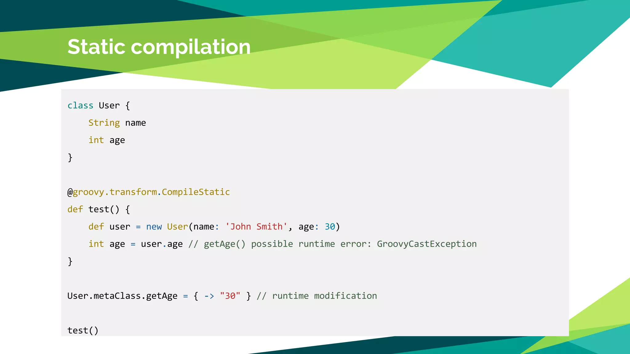 Static compilation
class User {
String name
int age
}
@groovy.transform.CompileStatic
def test() {
def user = new User(name: 'John Smith', age: 30)
int age = user.age // getAge() possible runtime error: GroovyCastException
}
User.metaClass.getAge = { -> "30" } // runtime modification
test()
 