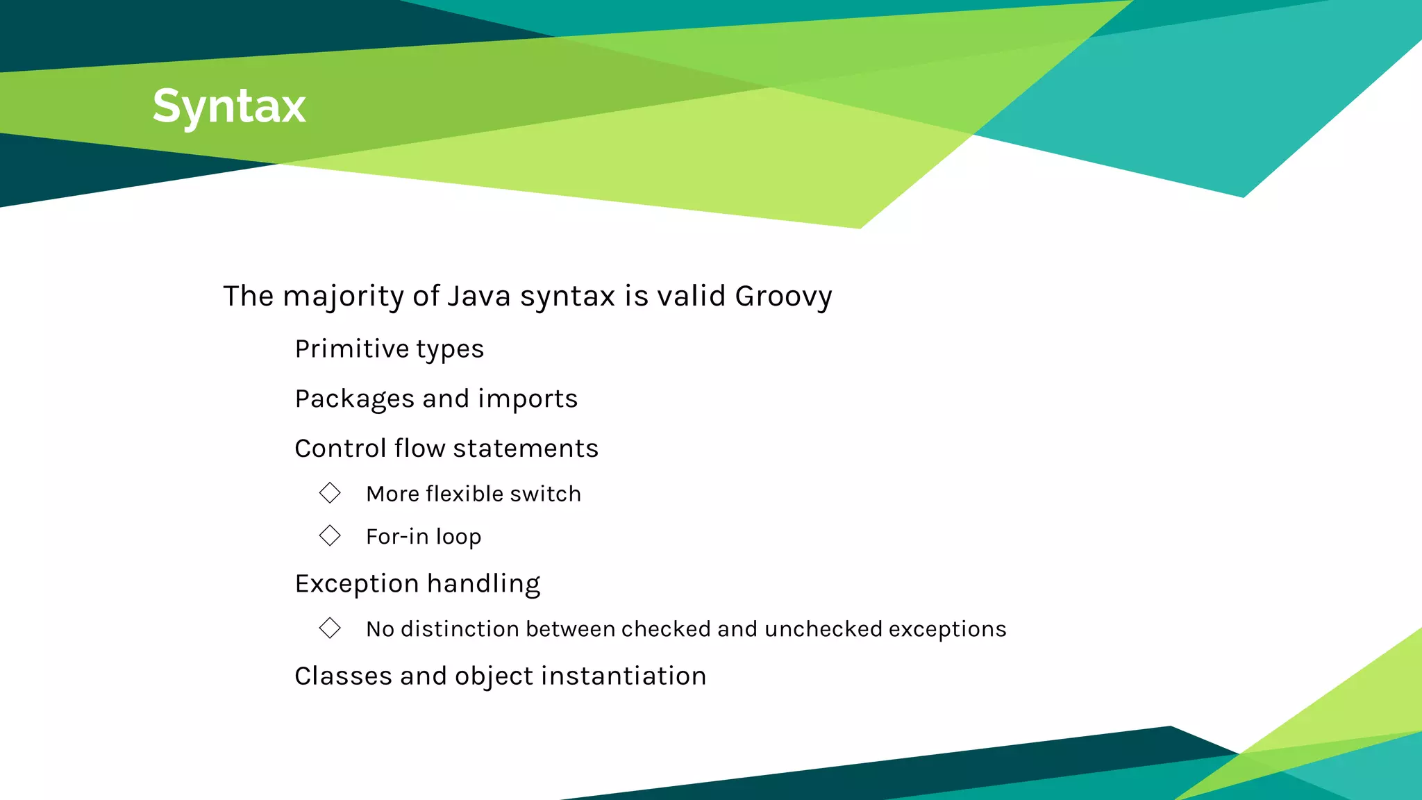 Syntax
The majority of Java syntax is valid Groovy
Primitive types
Packages and imports
Control flow statements
◇ More flexible switch
◇ For-in loop
Exception handling
◇ No distinction between checked and unchecked exceptions
Classes and object instantiation
 