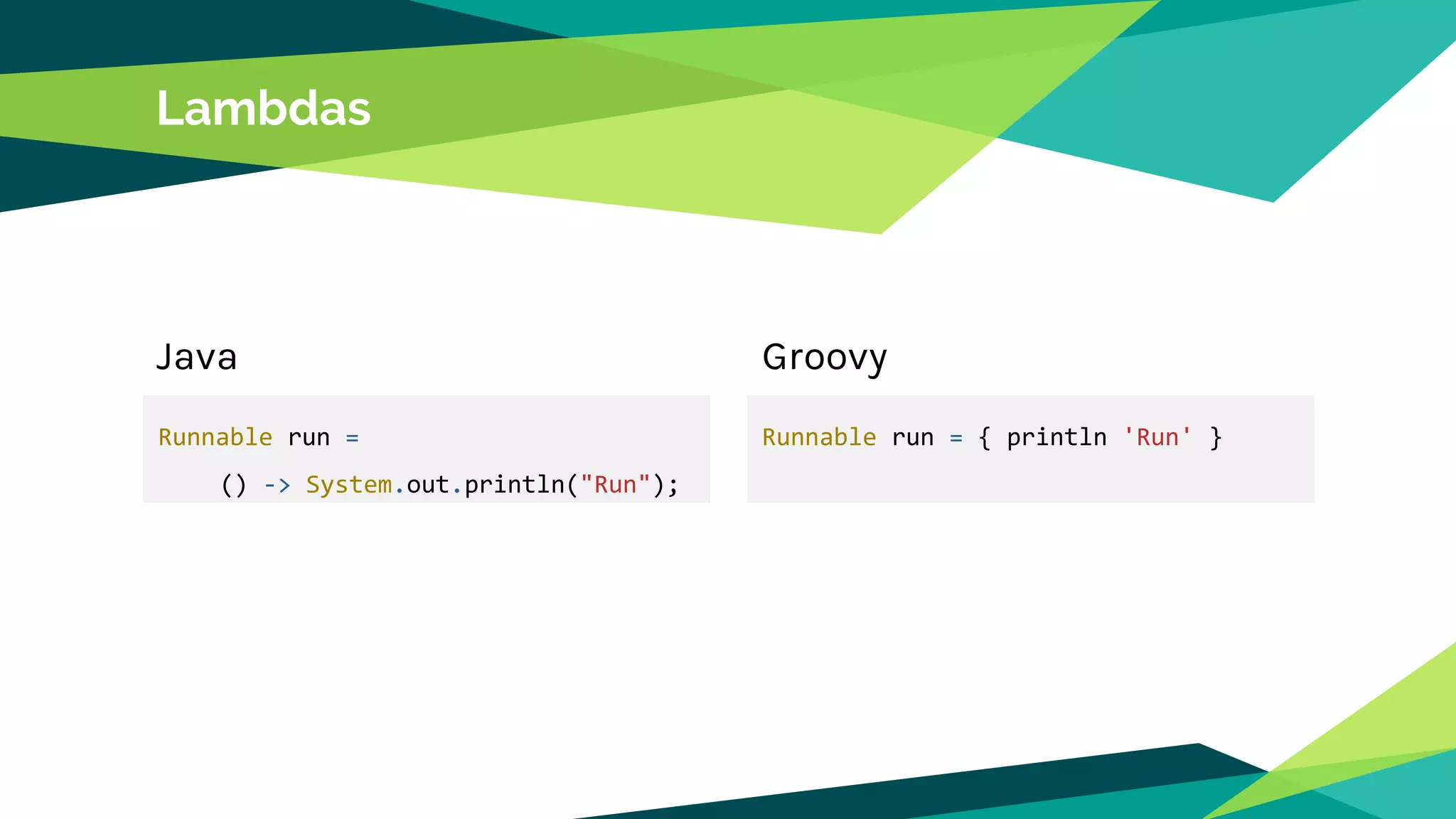 Lambdas
Runnable run =
() -> System.out.println("Run");
Java Groovy
Runnable run = { println 'Run' }
 