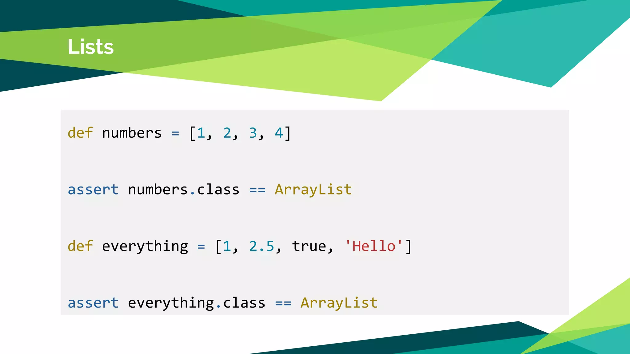 Lists
def numbers = [1, 2, 3, 4]
assert numbers.class == ArrayList
def everything = [1, 2.5, true, 'Hello']
assert everything.class == ArrayList
 
