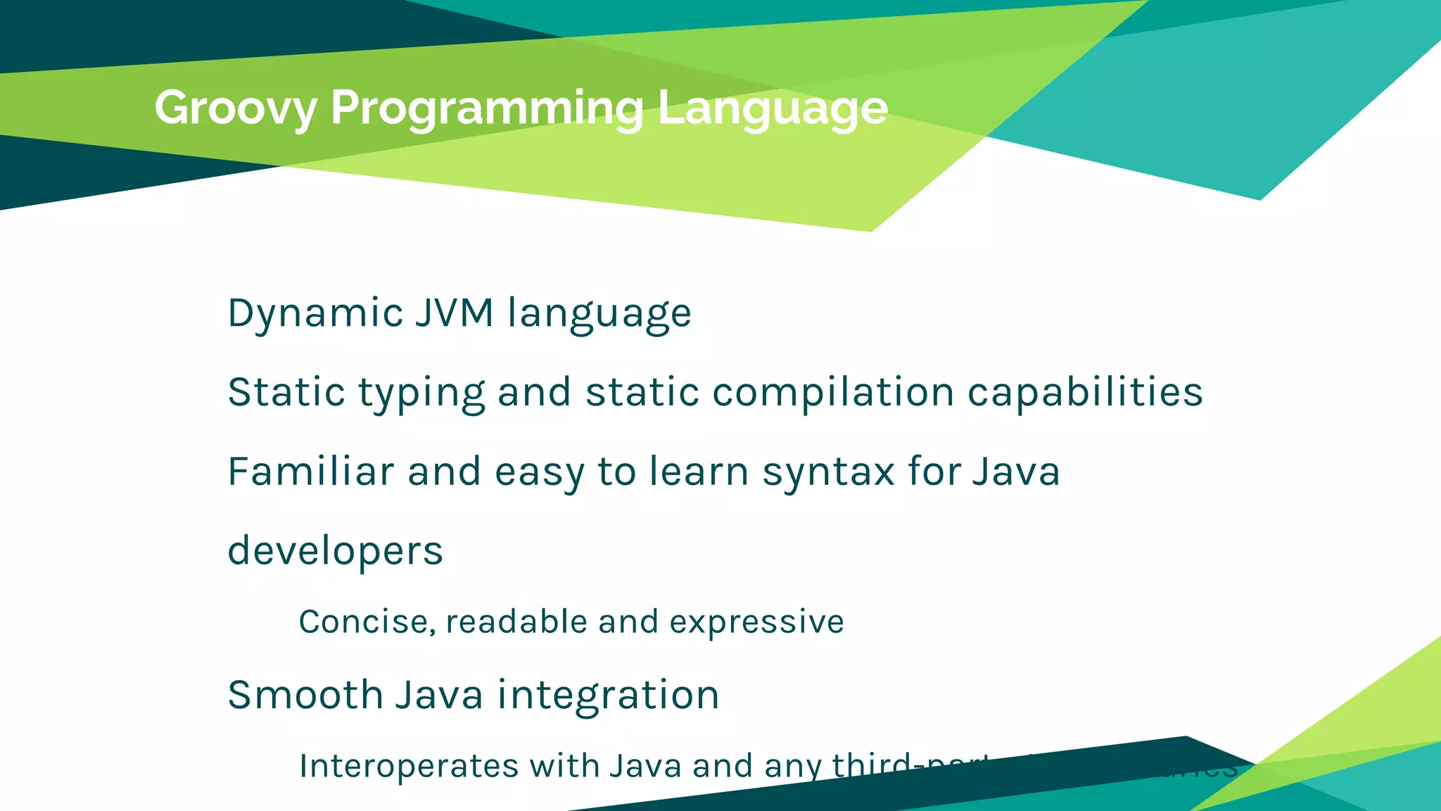 Groovy Programming Language
Dynamic JVM language
Static typing and static compilation capabilities
Familiar and easy to learn syntax for Java
developers
Concise, readable and expressive
Smooth Java integration
Interoperates with Java and any third-party Java libraries
 
