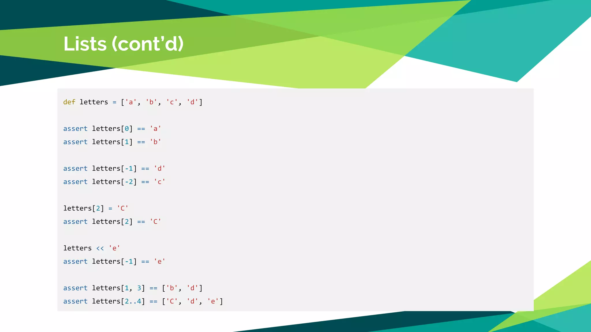 Lists (cont’d)
def letters = ['a', 'b', 'c', 'd']
assert letters[0] == 'a'
assert letters[1] == 'b'
assert letters[-1] == 'd'
assert letters[-2] == 'c'
letters[2] = 'C'
assert letters[2] == 'C'
letters << 'e'
assert letters[-1] == 'e'
assert letters[1, 3] == ['b', 'd']
assert letters[2..4] == ['C', 'd', 'e']
 