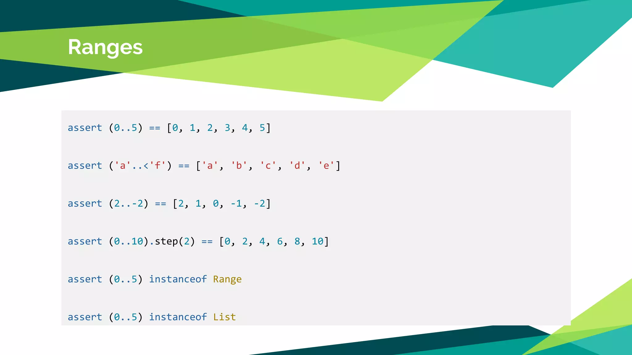 Ranges
assert (0..5) == [0, 1, 2, 3, 4, 5]
assert ('a'..<'f') == ['a', 'b', 'c', 'd', 'e']
assert (2..-2) == [2, 1, 0, -1, -2]
assert (0..10).step(2) == [0, 2, 4, 6, 8, 10]
assert (0..5) instanceof Range
assert (0..5) instanceof List
 