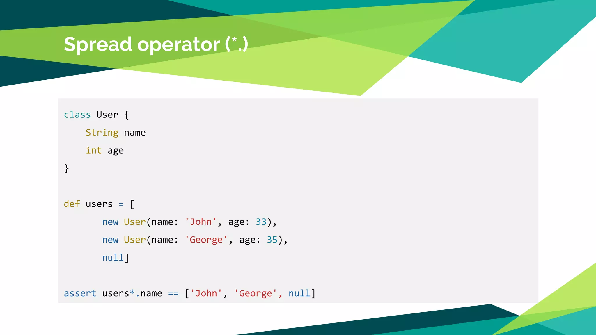 Spread operator (*.)
class User {
String name
int age
}
def users = [
new User(name: 'John', age: 33),
new User(name: 'George', age: 35),
null]
assert users*.name == ['John', 'George', null]
 