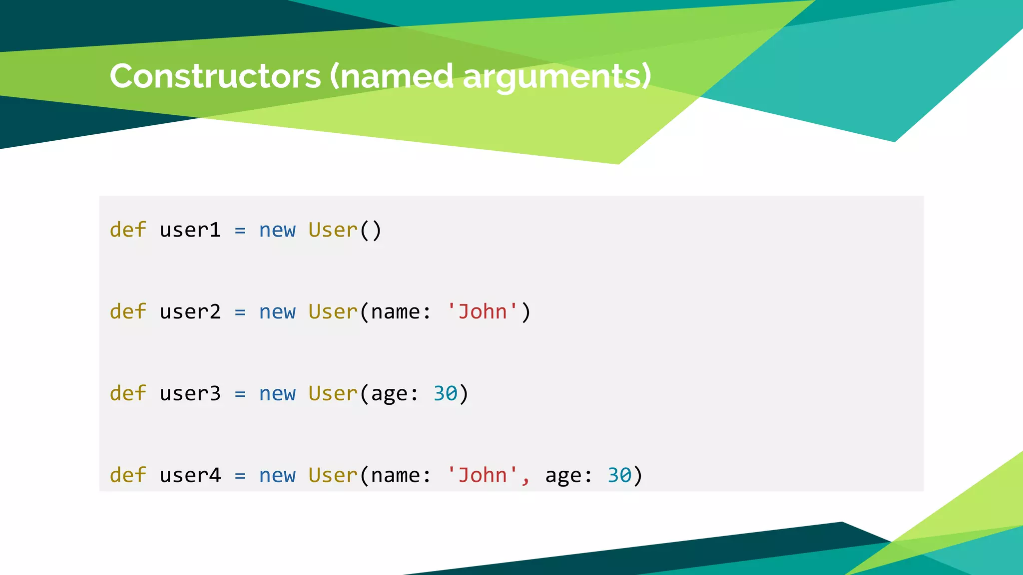 Constructors (named arguments)
def user1 = new User()
def user2 = new User(name: 'John')
def user3 = new User(age: 30)
def user4 = new User(name: 'John', age: 30)
 