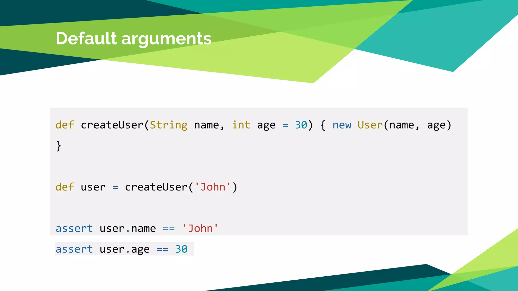 Default arguments
def createUser(String name, int age = 30) { new User(name, age)
}
def user = createUser('John')
assert user.name == 'John'
assert user.age == 30
 