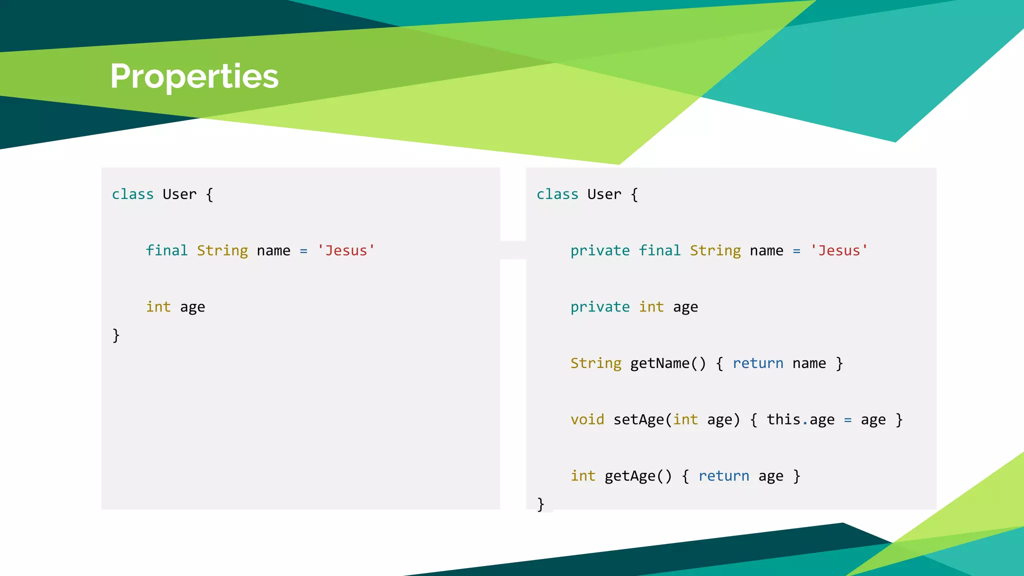 Properties
class User {
final String name = 'Jesus'
int age
}
class User {
private final String name = 'Jesus'
private int age
String getName() { return name }
void setAge(int age) { this.age = age }
int getAge() { return age }
}
 