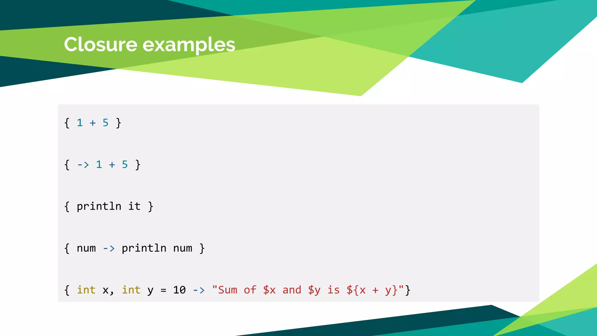 Closure examples
{ 1 + 5 }
{ -> 1 + 5 }
{ println it }
{ num -> println num }
{ int x, int y = 10 -> "Sum of $x and $y is ${x + y}"}
 