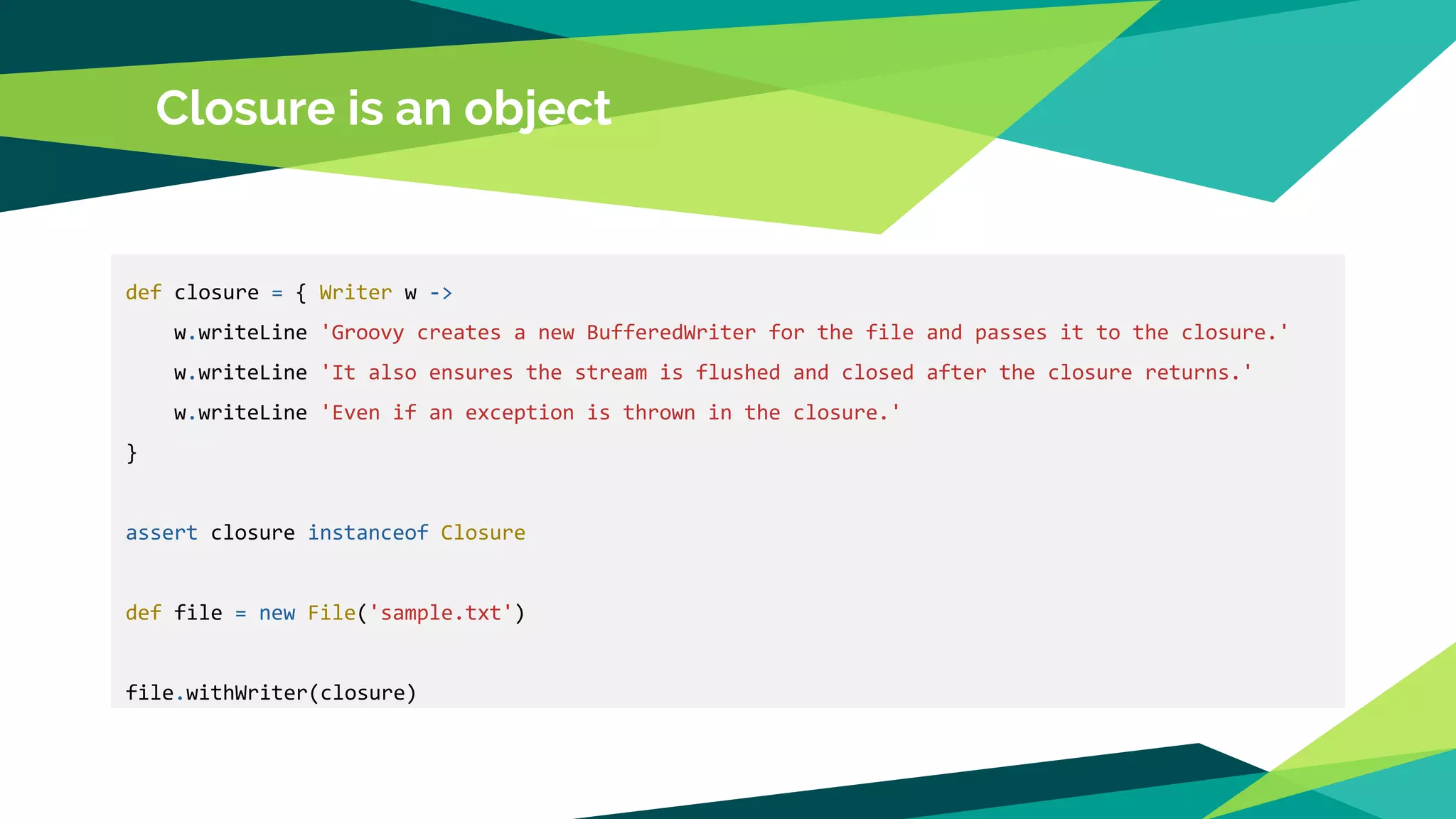 def closure = { Writer w ->
w.writeLine 'Groovy creates a new BufferedWriter for the file and passes it to the closure.'
w.writeLine 'It also ensures the stream is flushed and closed after the closure returns.'
w.writeLine 'Even if an exception is thrown in the closure.'
}
assert closure instanceof Closure
def file = new File('sample.txt')
file.withWriter(closure)
Closure is an object
 