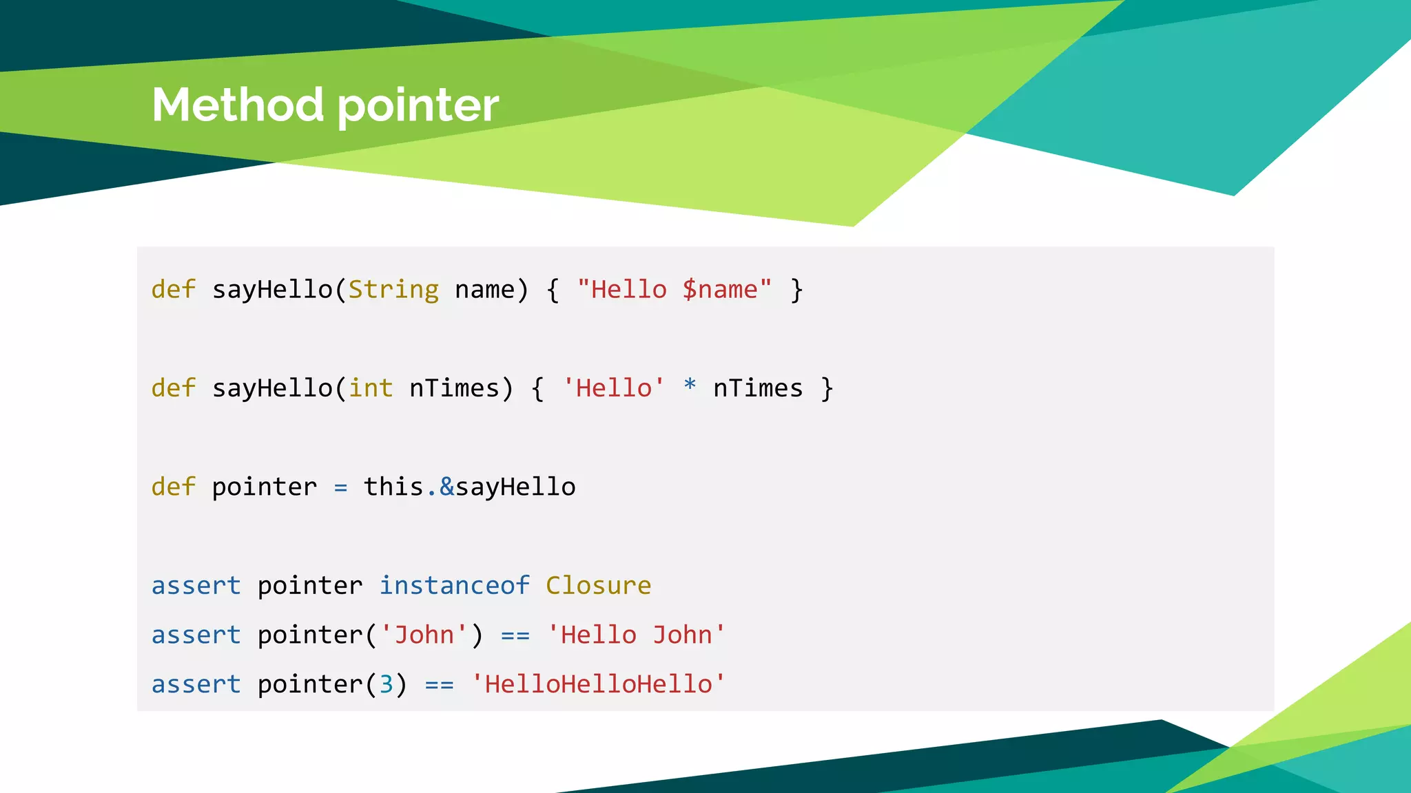 Method pointer
def sayHello(String name) { "Hello $name" }
def sayHello(int nTimes) { 'Hello' * nTimes }
def pointer = this.&sayHello
assert pointer instanceof Closure
assert pointer('John') == 'Hello John'
assert pointer(3) == 'HelloHelloHello'
 