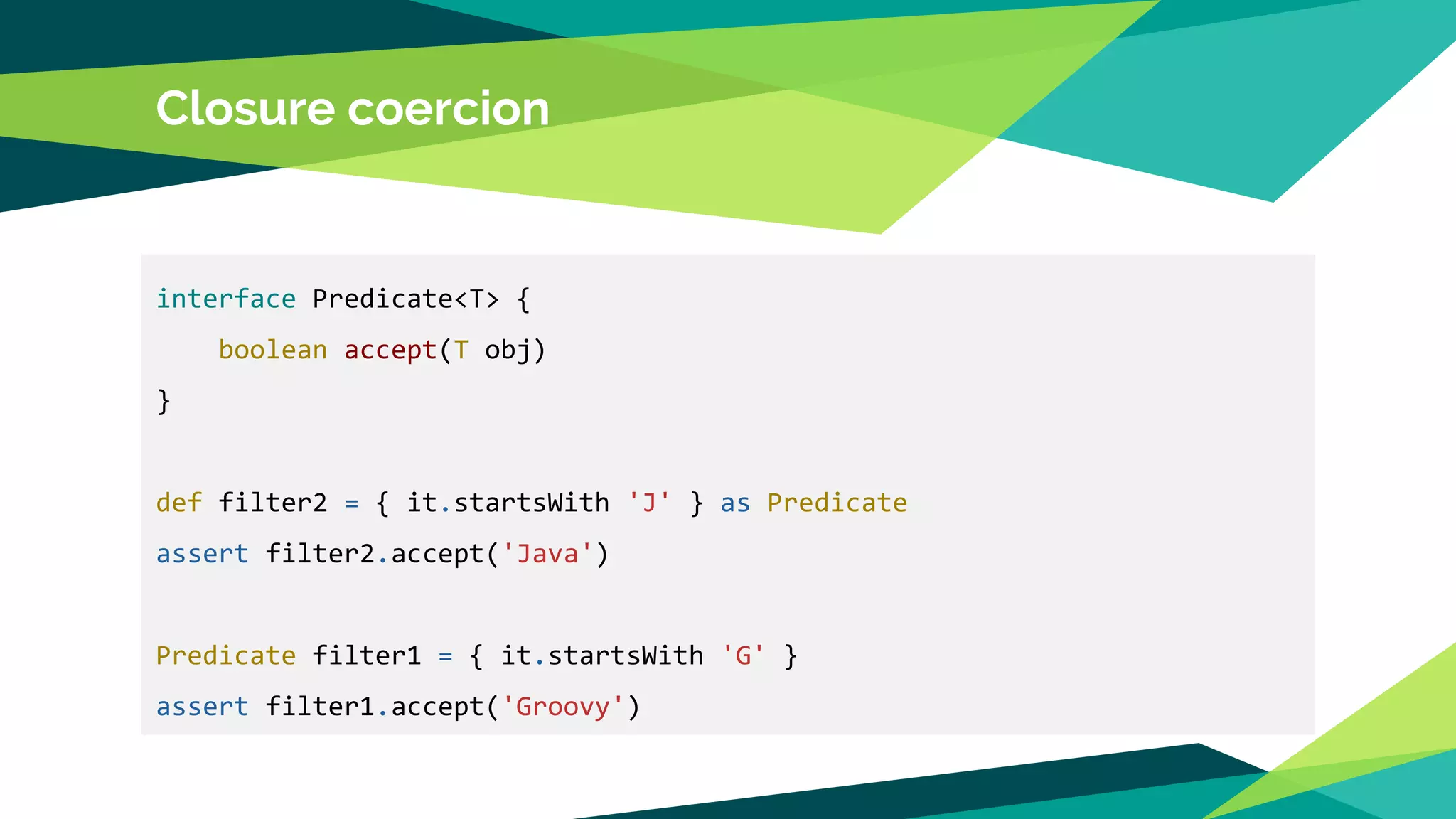 Closure coercion
interface Predicate<T> {
boolean accept(T obj)
}
def filter2 = { it.startsWith 'J' } as Predicate
assert filter2.accept('Java')
Predicate filter1 = { it.startsWith 'G' }
assert filter1.accept('Groovy')
 