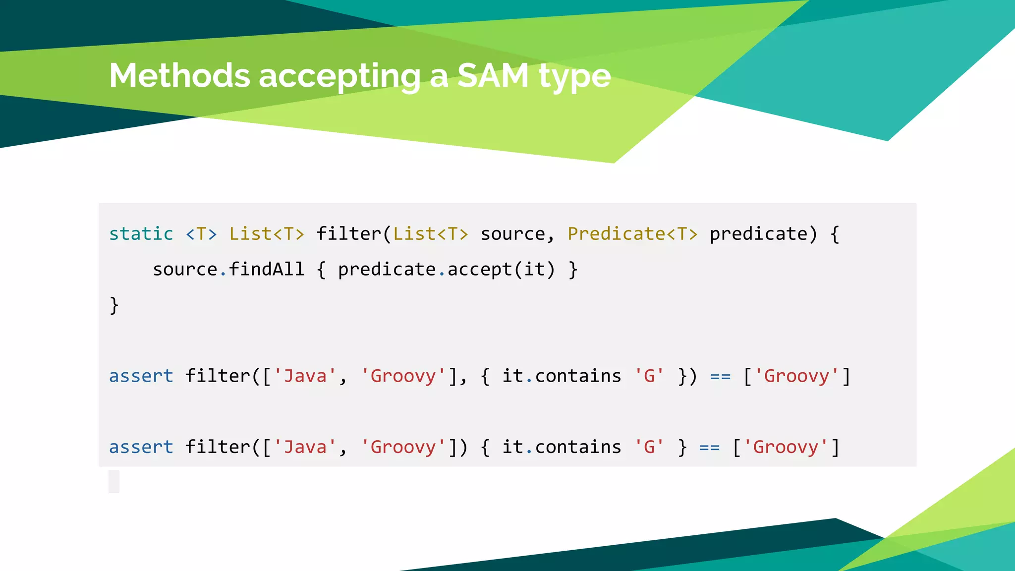 Methods accepting a SAM type
static <T> List<T> filter(List<T> source, Predicate<T> predicate) {
source.findAll { predicate.accept(it) }
}
assert filter(['Java', 'Groovy'], { it.contains 'G' }) == ['Groovy']
assert filter(['Java', 'Groovy']) { it.contains 'G' } == ['Groovy']
 
