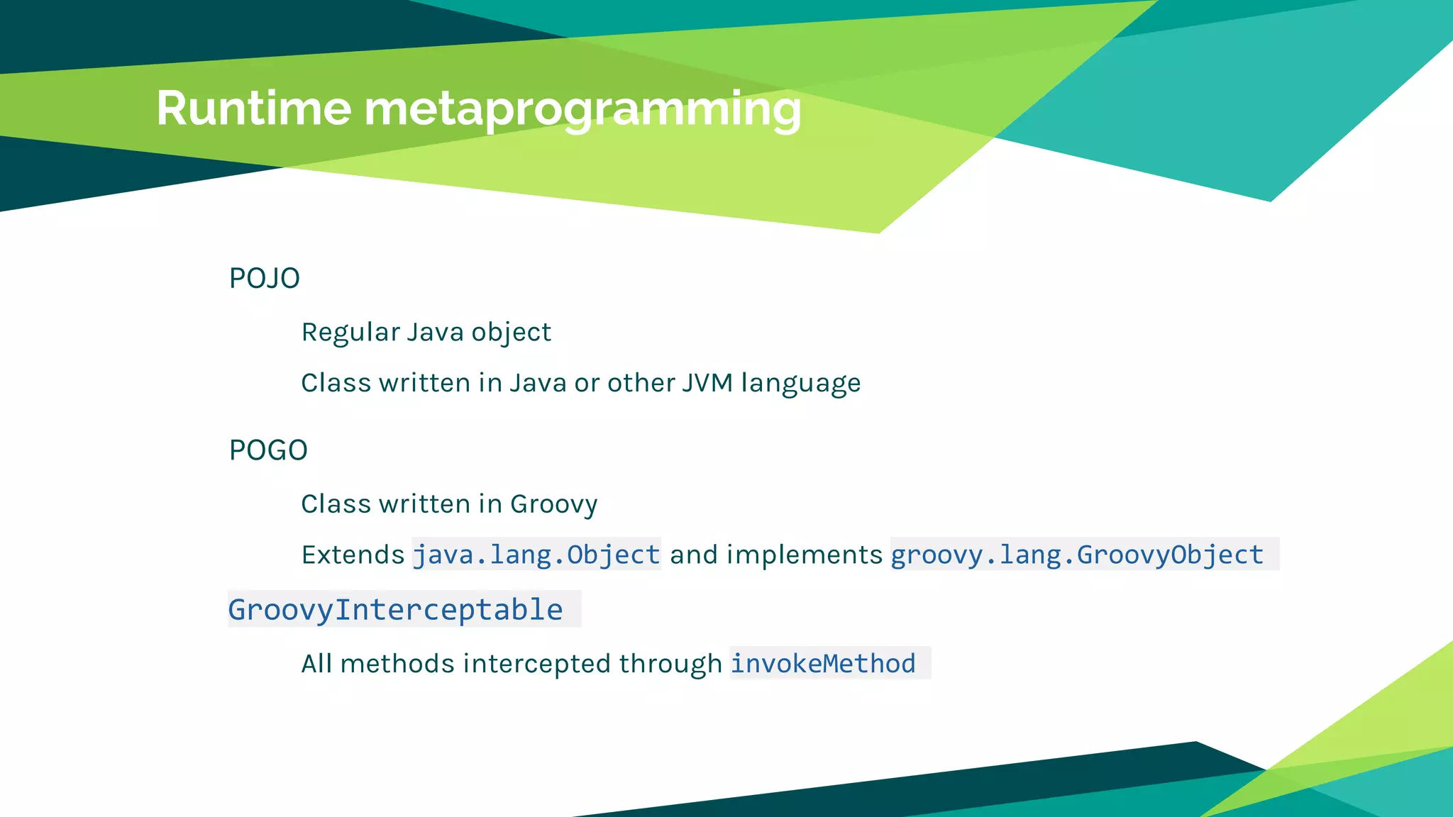 Runtime metaprogramming
POJO
Regular Java object
Class written in Java or other JVM language
POGO
Class written in Groovy
Extends java.lang.Object and implements groovy.lang.GroovyObject
GroovyInterceptable
All methods intercepted through invokeMethod
 
