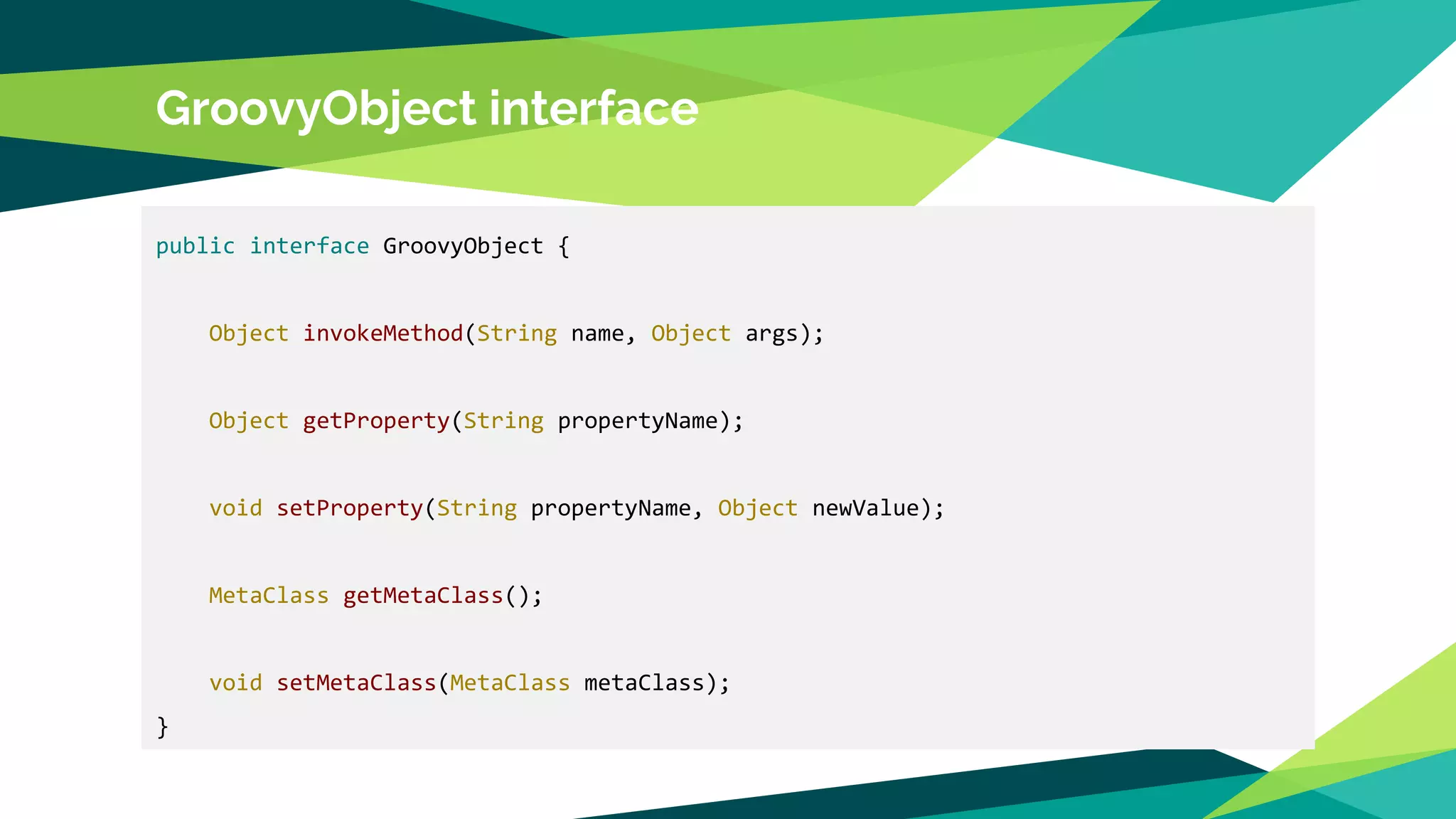 GroovyObject interface
public interface GroovyObject {
Object invokeMethod(String name, Object args);
Object getProperty(String propertyName);
void setProperty(String propertyName, Object newValue);
MetaClass getMetaClass();
void setMetaClass(MetaClass metaClass);
}
 