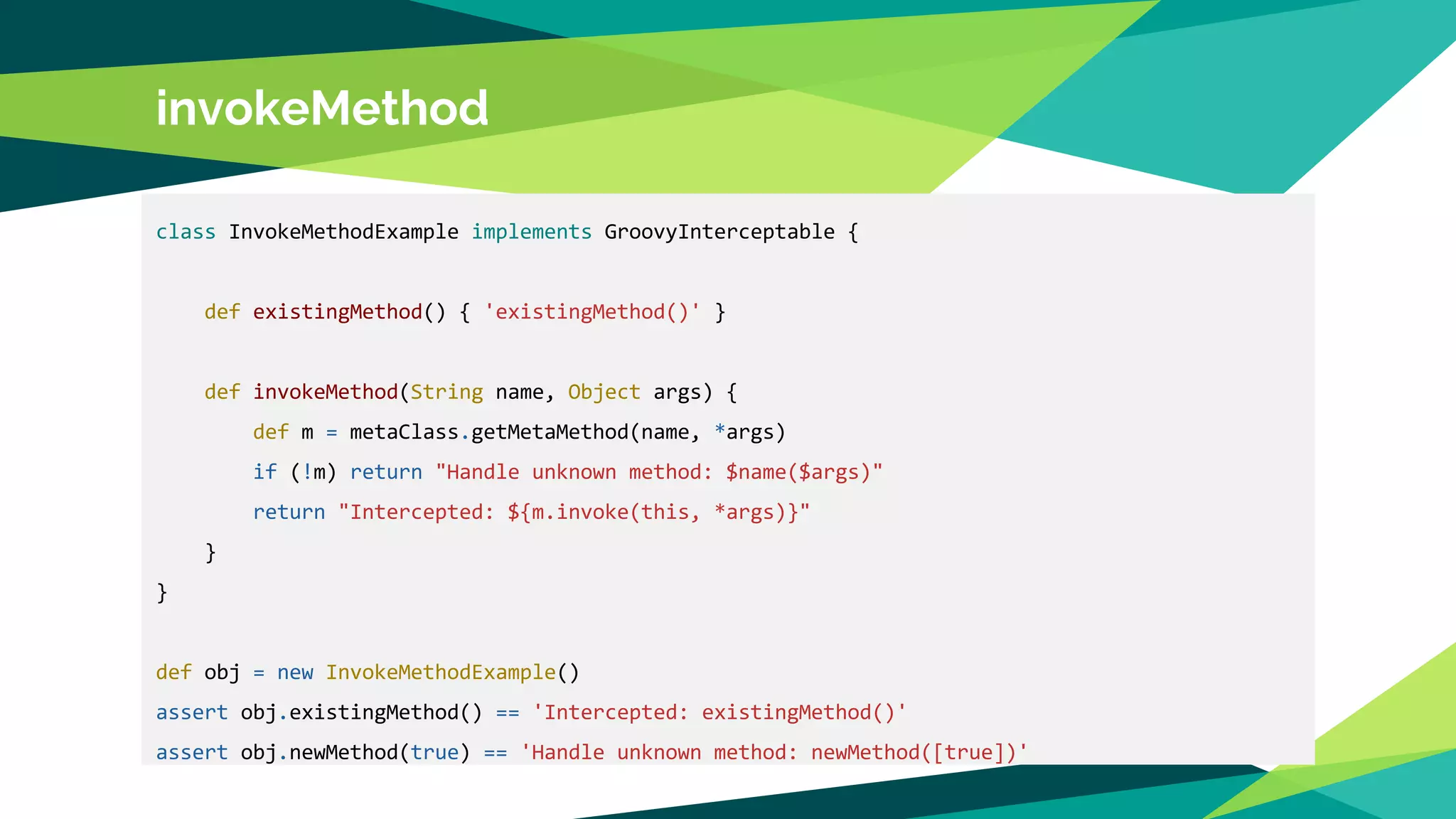 invokeMethod
class InvokeMethodExample implements GroovyInterceptable {
def existingMethod() { 'existingMethod()' }
def invokeMethod(String name, Object args) {
def m = metaClass.getMetaMethod(name, *args)
if (!m) return "Handle unknown method: $name($args)"
return "Intercepted: ${m.invoke(this, *args)}"
}
}
def obj = new InvokeMethodExample()
assert obj.existingMethod() == 'Intercepted: existingMethod()'
assert obj.newMethod(true) == 'Handle unknown method: newMethod([true])'
 
