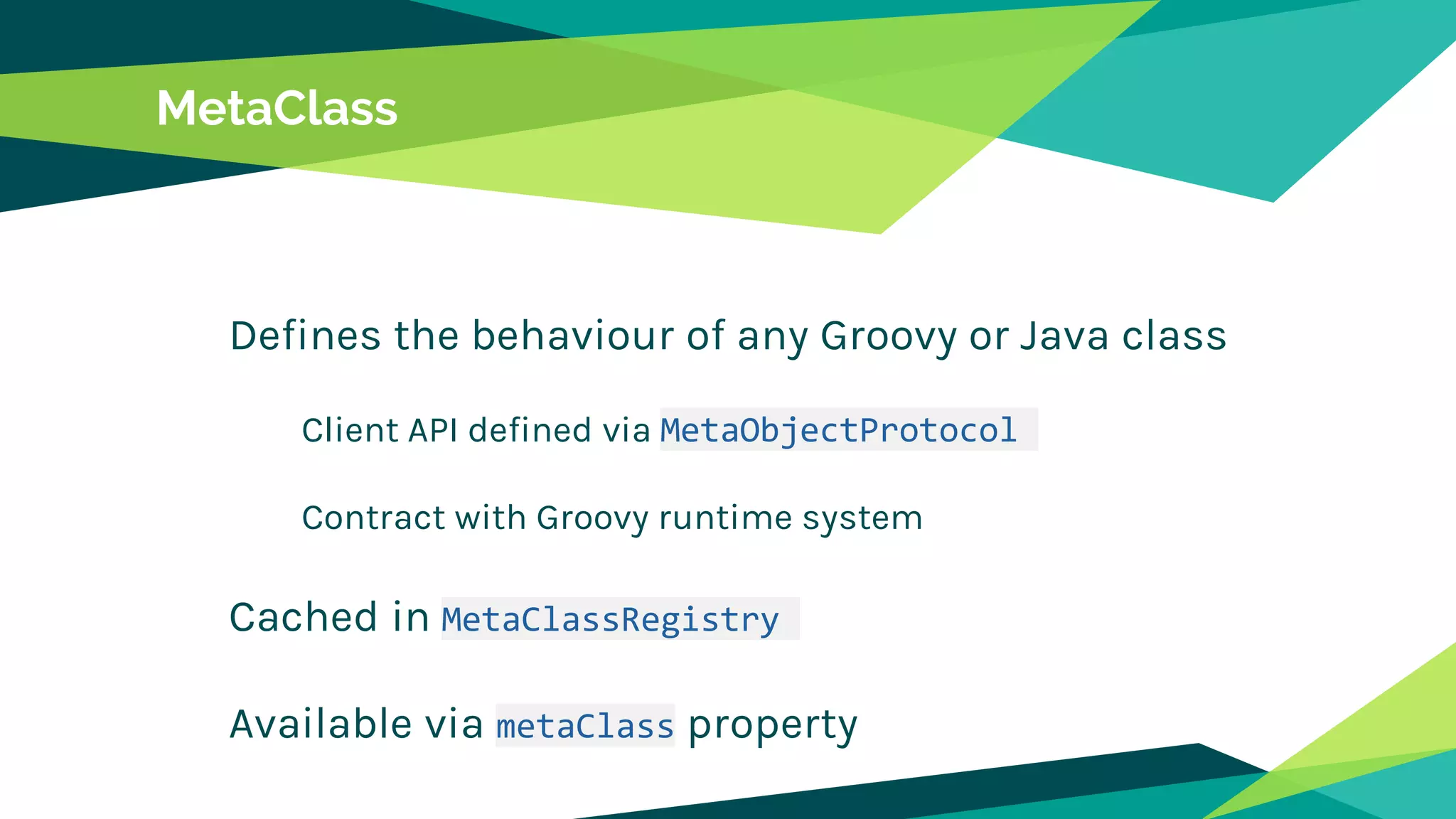 MetaClass
Defines the behaviour of any Groovy or Java class
Client API defined via MetaObjectProtocol
Contract with Groovy runtime system
Cached in MetaClassRegistry
Available via metaClass property
 