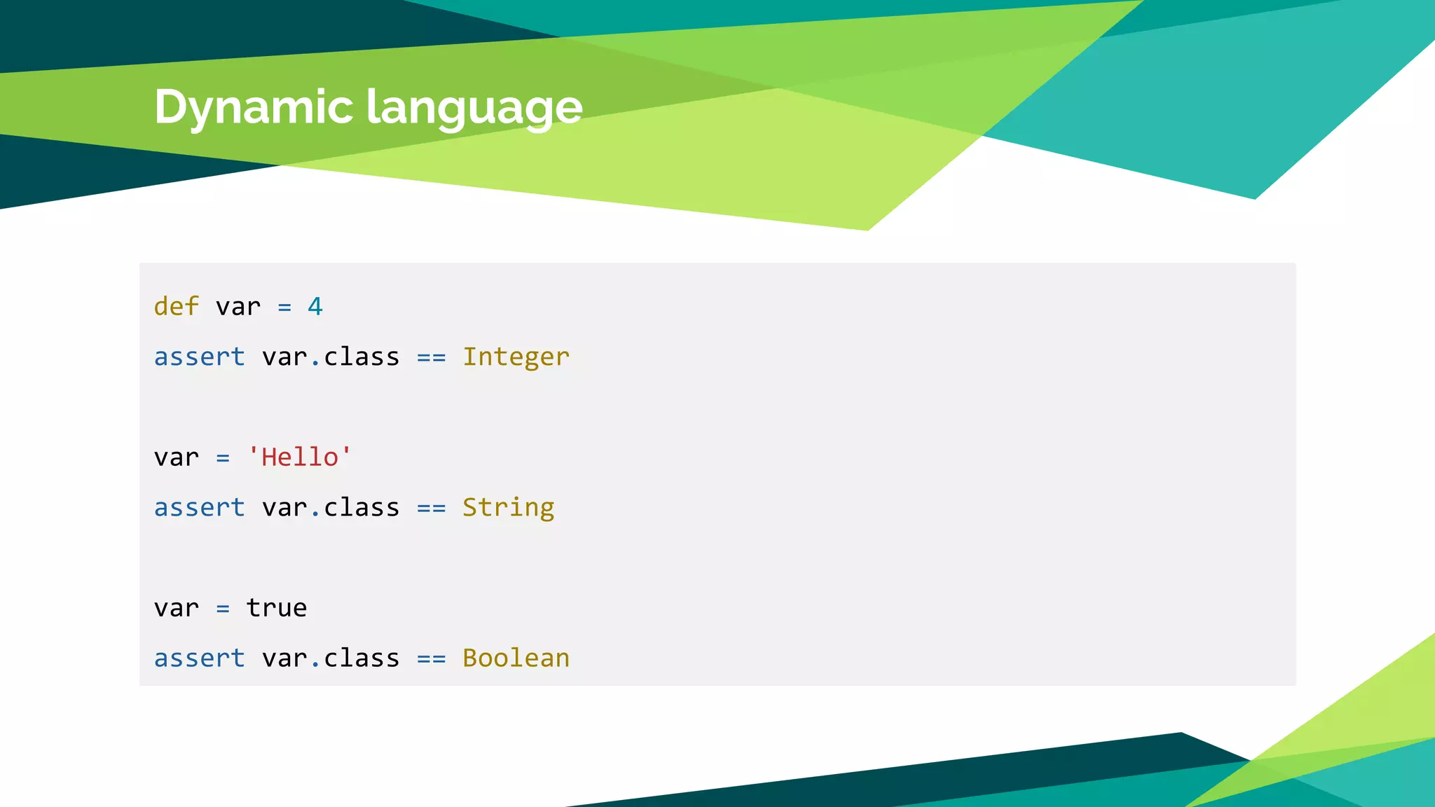Dynamic language
def var = 4
assert var.class == Integer
var = 'Hello'
assert var.class == String
var = true
assert var.class == Boolean
 