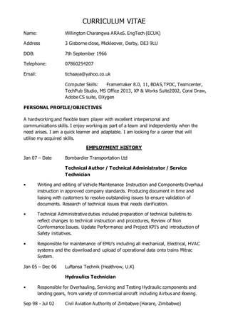 CURRICULUM VITAE
Name: Willington Charangwa ARAeS. EngTech (ECUK)
Address 3 Gisborne close, Mickleover, Derby, DE3 9LU
DOB: 7th September 1966
Telephone: 07860254207
Email: tichaaya@yahoo.co.uk
Computer Skills: Framemaker 8.0, 11, BDAS,TPDC, Teamcenter,
TechPub Studio, MS Office 2013, XP & Works Suite2002, Coral Draw,
Adobe CS suite, OXygen
PERSONAL PROFILE/OBJECTIVES
A hardworking and flexible team player with excellent interpersonal and
communications skills. I enjoy working as part of a team and independently when the
need arises. I am a quick learner and adaptable. I am looking for a career that will
utilise my acquired skills.
EMPLOYMENT HISTORY
Jan 07 – Date Bombardier Transportation Ltd
Technical Author / Technical Administrator / Service
Technician
• Writing and editing of Vehicle Maintenance Instruction and Components Overhaul
instruction in approved company standards. Producing document in time and
liaising with customers to resolve outstanding issues to ensure validation of
documents. Research of technical issues that needs clarification.
• Technical Administrative duties included preparation of technical bulletins to
reflect changes to technical instruction and procedures, Review of Non
Conformance Issues. Update Performance and Project KPI’s and introduction of
Safety initiatives.
• Responsible for maintenance of EMU’s including all mechanical, Electrical, HVAC
systems and the download and upload of operational data onto trains Mitrac
System.
Jan 05 – Dec 06 Luftansa Technik (Heathrow, U.K)
Hydraulics Technician
• Responsible for Overhauling, Servicing and Testing Hydraulic components and
landing gears, from variety of commercial aircraft including Airbus and Boeing.
Sep 98 - Jul 02 Civil Aviation Authority of Zimbabwe (Harare, Zimbabwe)
 