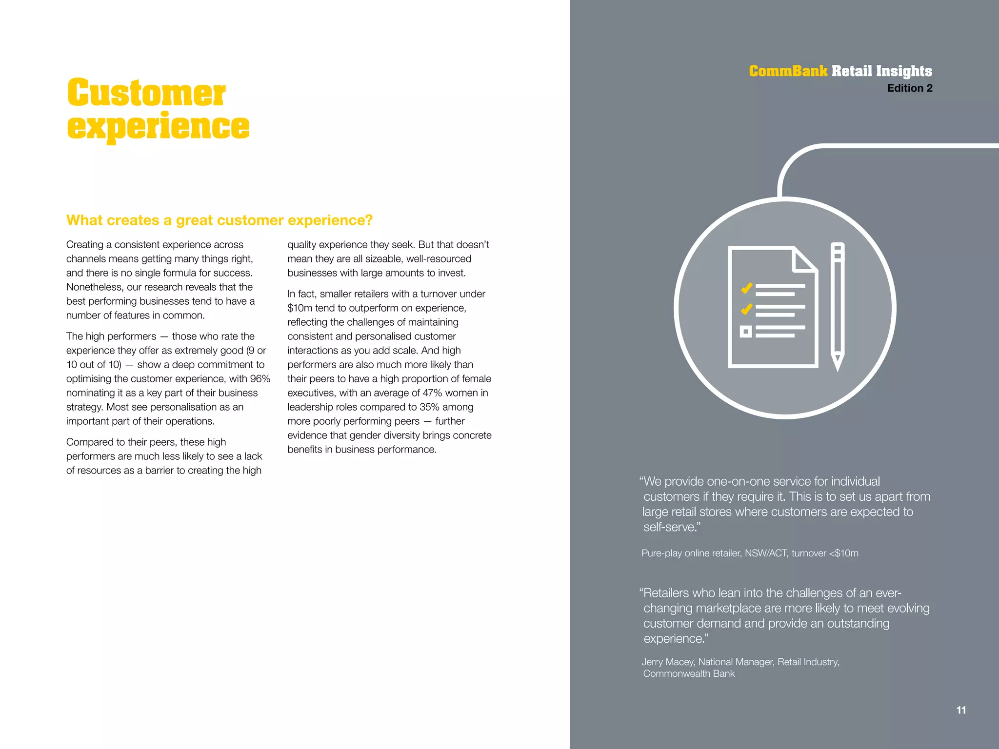 What creates a great customer experience?
Creating a consistent experience across
channels means getting many things right,
and there is no single formula for success.
Nonetheless, our research reveals that the
best performing businesses tend to have a
number of features in common.
The high performers — those who rate the
experience they offer as extremely good (9 or
10 out of 10) — show a deep commitment to
optimising the customer experience, with 96%
nominating it as a key part of their business
strategy. Most see personalisation as an
important part of their operations.
Compared to their peers, these high
performers are much less likely to see a lack
of resources as a barrier to creating the high
quality experience they seek. But that doesn’t
mean they are all sizeable, well-resourced
businesses with large amounts to invest.
In fact, smaller retailers with a turnover under
$10m tend to outperform on experience,
reflecting the challenges of maintaining
consistent and personalised customer
interactions as you add scale. And high
performers are also much more likely than
their peers to have a high proportion of female
executives, with an average of 47% women in
leadership roles compared to 35% among
more poorly performing peers — further
evidence that gender diversity brings concrete
benefits in business performance.
Customer
experience
CommBank Retail Insights
Edition 2
“We provide one-on-one service for individual
customers if they require it. This is to set us apart from
large retail stores where customers are expected to
self-serve.”
Pure-play online retailer, NSW/ACT, turnover <$10m
“Retailers who lean into the challenges of an ever-
changing marketplace are more likely to meet evolving
customer demand and provide an outstanding
experience.”
Jerry Macey, National Manager, Retail Industry,
Commonwealth Bank
11
 