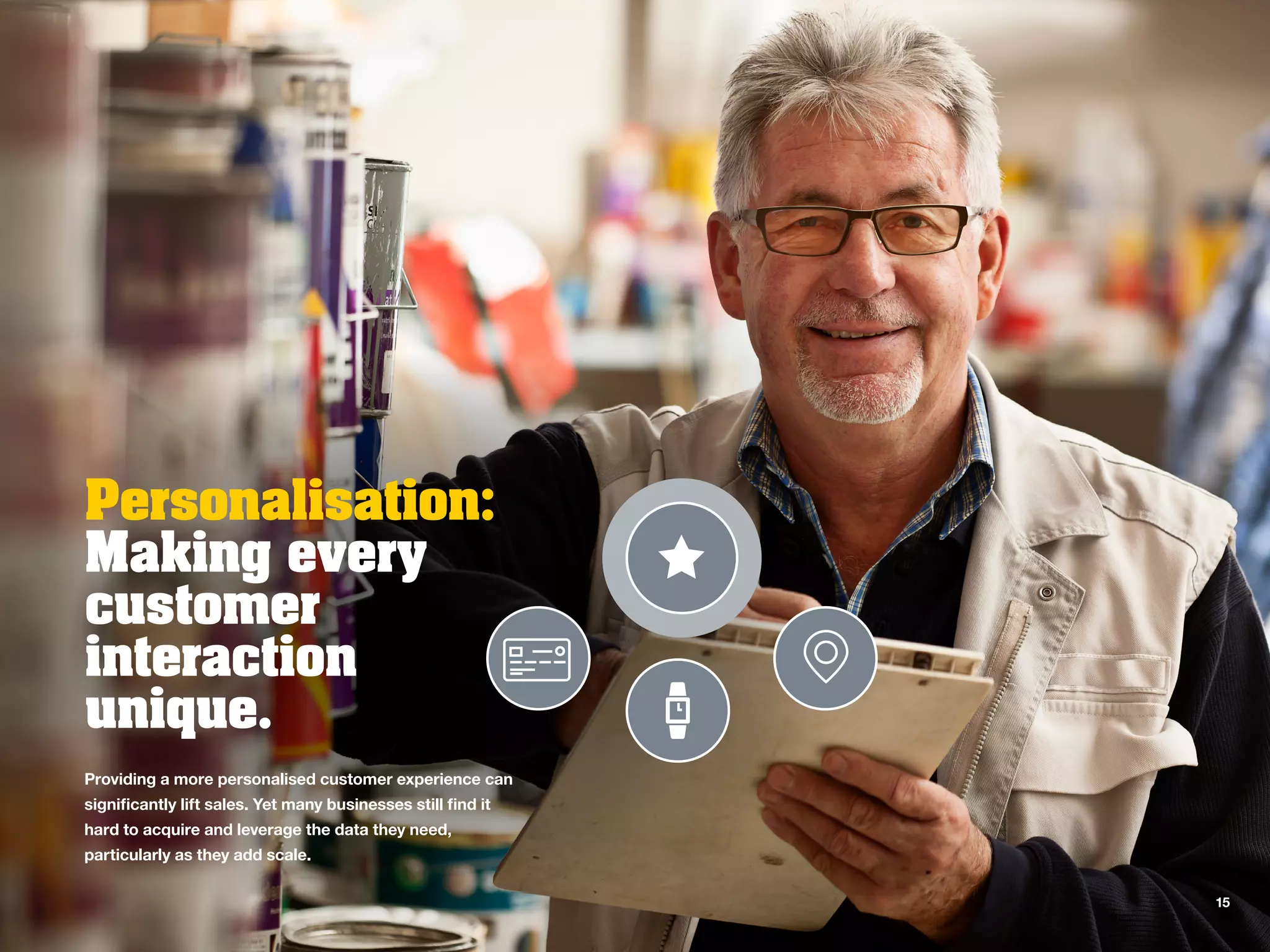 Personalisation:
Making every
customer
interaction
unique.
Providing a more personalised customer experience can
significantly lift sales. Yet many businesses still find it
hard to acquire and leverage the data they need,
particularly as they add scale.
15
 