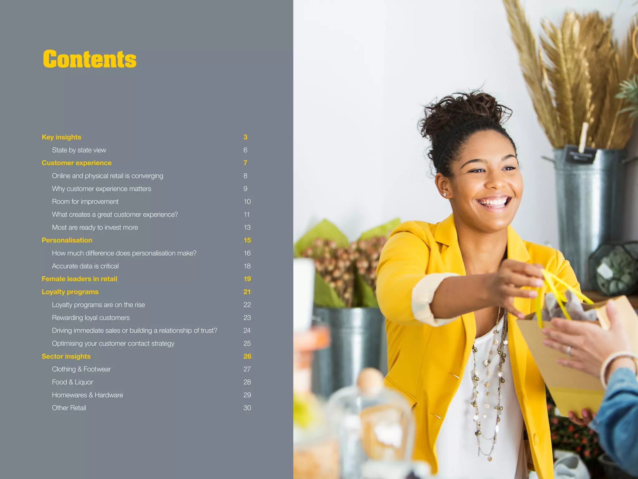 Contents
Key insights			 3
	 State by state view			 6
Customer experience			 7
	 Online and physical retail is converging			 8
	 Why customer experience matters			 9
	 Room for improvement			 10
	 What creates a great customer experience?			 11
	 Most are ready to invest more			 13
Personalisation			 15
	 How much difference does personalisation make?			 16
	 Accurate data is critical			 18
Female leaders in retail			 19
Loyalty programs			 21
	 Loyalty programs are on the rise			 22
	 Rewarding loyal customers			 23
	 Driving immediate sales or building a relationship of trust?		 24
	 Optimising your customer contact strategy			 25
Sector insights			 26
	 Clothing & Footwear			 27
	 Food & Liquor			 28
	 Homewares & Hardware			 29
	 Other Retail			 30
 