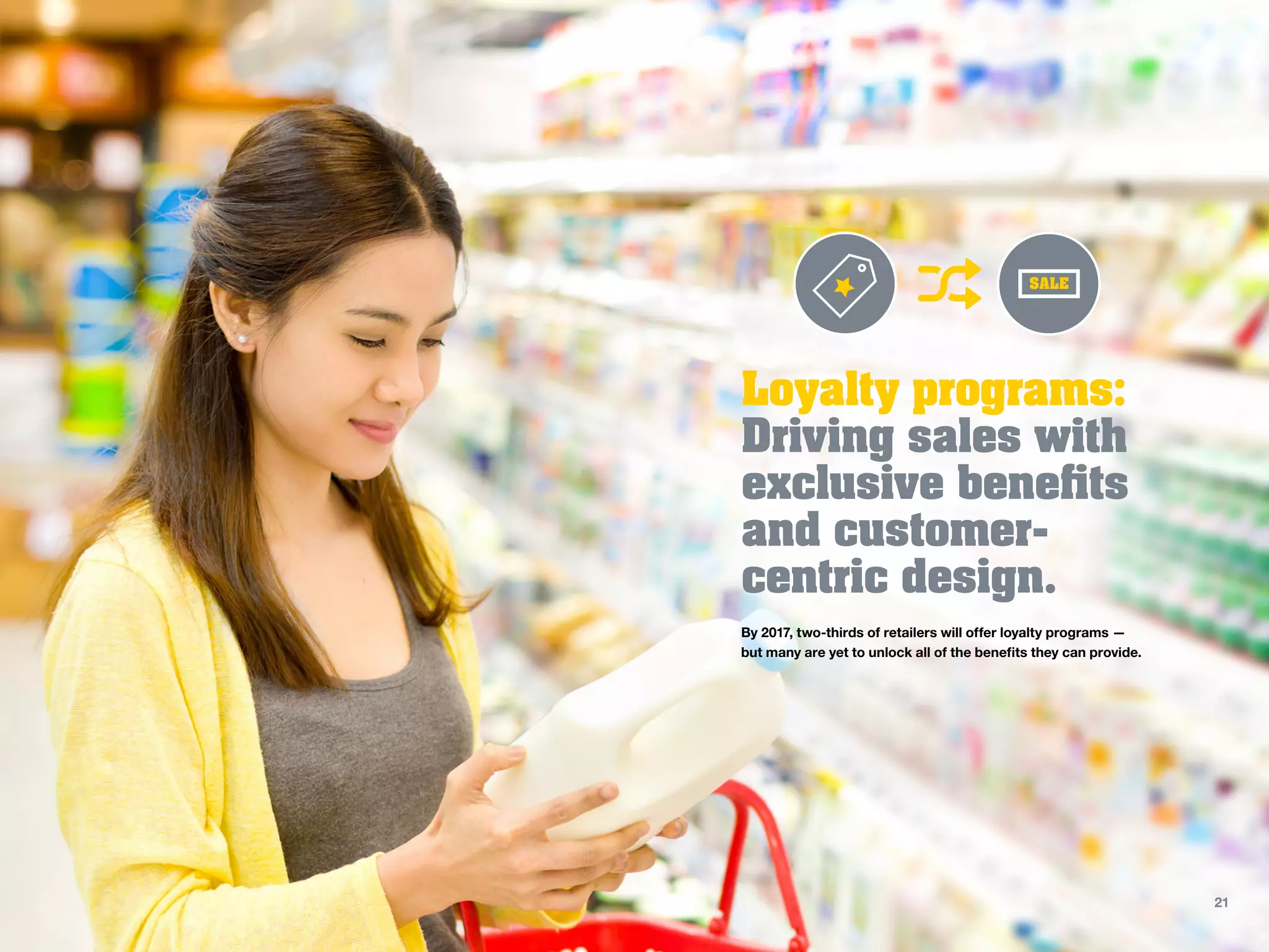 Loyalty programs:
Driving sales with
exclusive benefits
and customer-
centric design.
By 2017, two-thirds of retailers will offer loyalty programs —
but many are yet to unlock all of the benefits they can provide.
SALE
21
 