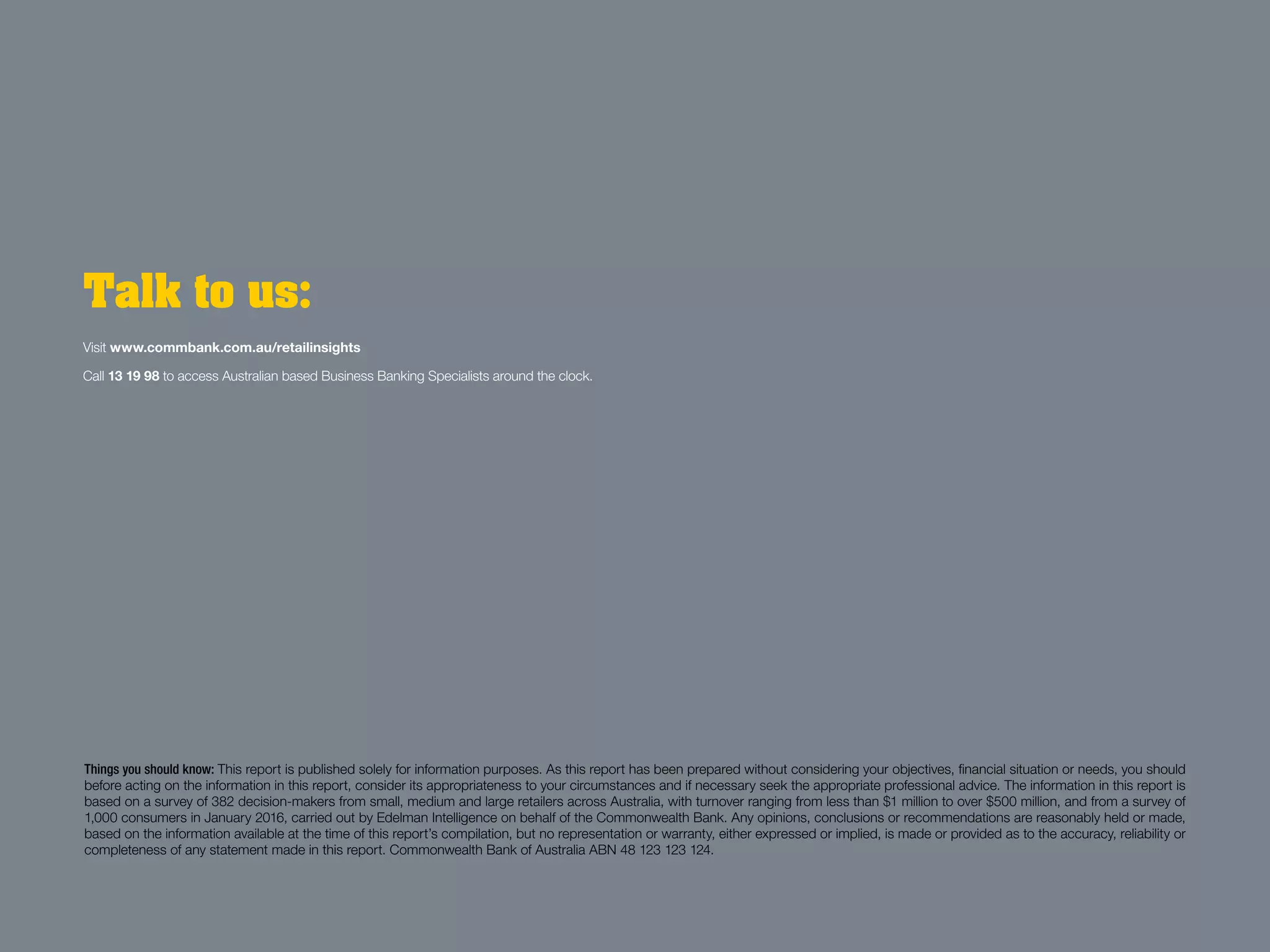Things you should know: This report is published solely for information purposes. As this report has been prepared without considering your objectives, financial situation or needs, you should
before acting on the information in this report, consider its appropriateness to your circumstances and if necessary seek the appropriate professional advice. The information in this report is
based on a survey of 382 decision-makers from small, medium and large retailers across Australia, with turnover ranging from less than $1 million to over $500 million, and from a survey of
1,000 consumers in January 2016, carried out by Edelman Intelligence on behalf of the Commonwealth Bank. Any opinions, conclusions or recommendations are reasonably held or made,
based on the information available at the time of this report’s compilation, but no representation or warranty, either expressed or implied, is made or provided as to the accuracy, reliability or
completeness of any statement made in this report. Commonwealth Bank of Australia ABN 48 123 123 124.
Talk to us:
Visit www.commbank.com.au/retailinsights
Call 13 19 98 to access Australian based Business Banking Specialists around the clock.
 
