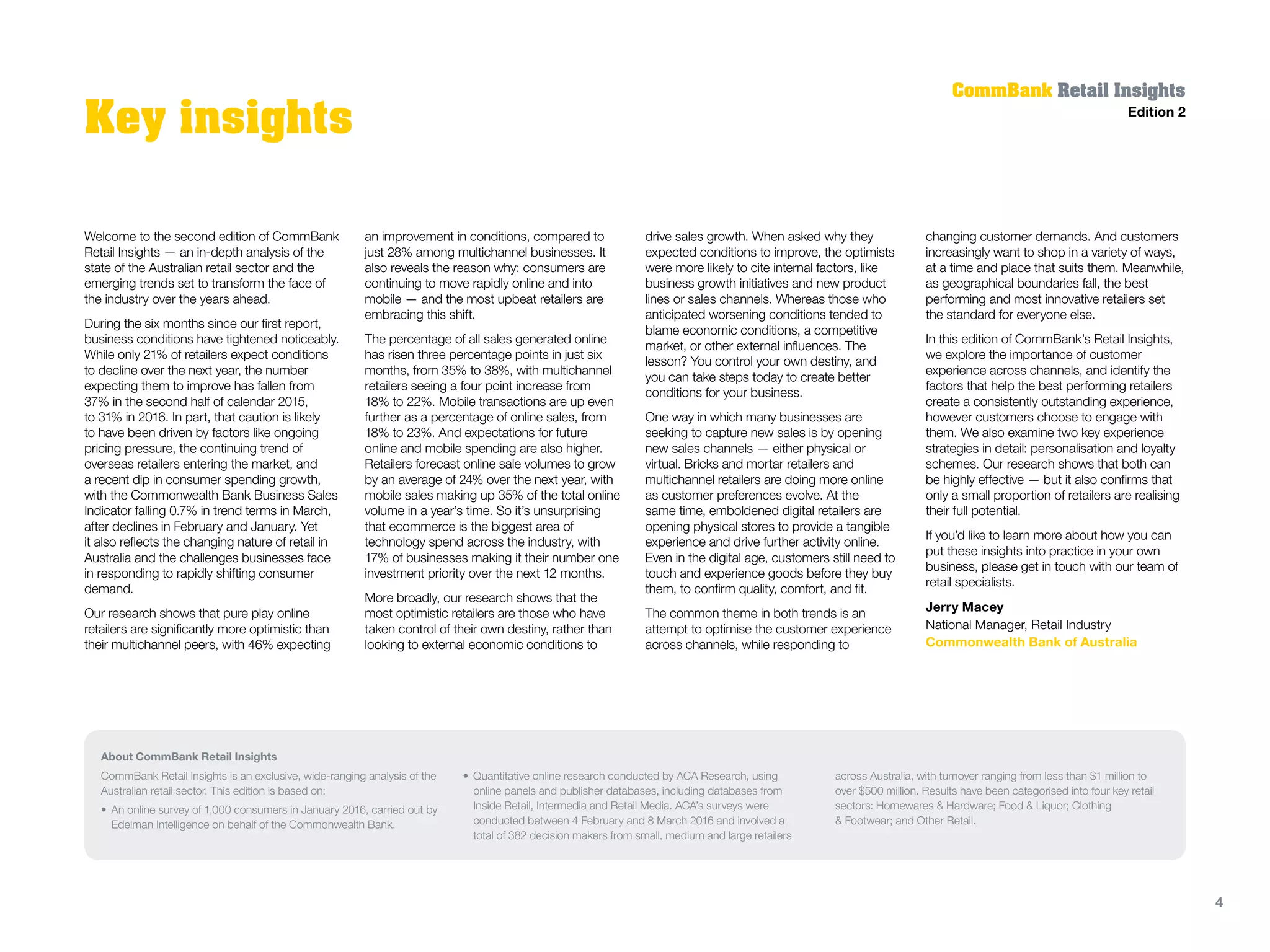 Welcome to the second edition of CommBank
Retail Insights — an in-depth analysis of the
state of the Australian retail sector and the
emerging trends set to transform the face of
the industry over the years ahead.
During the six months since our first report,
business conditions have tightened noticeably.
While only 21% of retailers expect conditions
to decline over the next year, the number
expecting them to improve has fallen from
37% in the second half of calendar 2015,
to 31% in 2016. In part, that caution is likely
to have been driven by factors like ongoing
pricing pressure, the continuing trend of
overseas retailers entering the market, and
a recent dip in consumer spending growth,
with the Commonwealth Bank Business Sales
Indicator falling 0.7% in trend terms in March,
after declines in February and January. Yet
it also reflects the changing nature of retail in
Australia and the challenges businesses face
in responding to rapidly shifting consumer
demand.
Our research shows that pure play online
retailers are significantly more optimistic than
their multichannel peers, with 46% expecting
an improvement in conditions, compared to
just 28% among multichannel businesses. It
also reveals the reason why: consumers are
continuing to move rapidly online and into
mobile — and the most upbeat retailers are
embracing this shift.
The percentage of all sales generated online
has risen three percentage points in just six
months, from 35% to 38%, with multichannel
retailers seeing a four point increase from
18% to 22%. Mobile transactions are up even
further as a percentage of online sales, from
18% to 23%. And expectations for future
online and mobile spending are also higher.
Retailers forecast online sale volumes to grow
by an average of 24% over the next year, with
mobile sales making up 35% of the total online
volume in a year’s time. So it’s unsurprising
that ecommerce is the biggest area of
technology spend across the industry, with
17% of businesses making it their number one
investment priority over the next 12 months.
More broadly, our research shows that the
most optimistic retailers are those who have
taken control of their own destiny, rather than
looking to external economic conditions to
drive sales growth. When asked why they
expected conditions to improve, the optimists
were more likely to cite internal factors, like
business growth initiatives and new product
lines or sales channels. Whereas those who
anticipated worsening conditions tended to
blame economic conditions, a competitive
market, or other external influences. The
lesson? You control your own destiny, and
you can take steps today to create better
conditions for your business.
One way in which many businesses are
seeking to capture new sales is by opening
new sales channels — either physical or
virtual. Bricks and mortar retailers and
multichannel retailers are doing more online
as customer preferences evolve. At the
same time, emboldened digital retailers are
opening physical stores to provide a tangible
experience and drive further activity online.
Even in the digital age, customers still need to
touch and experience goods before they buy
them, to confirm quality, comfort, and fit.
The common theme in both trends is an
attempt to optimise the customer experience
across channels, while responding to
changing customer demands. And customers
increasingly want to shop in a variety of ways,
at a time and place that suits them. Meanwhile,
as geographical boundaries fall, the best
performing and most innovative retailers set
the standard for everyone else.
In this edition of CommBank’s Retail Insights,
we explore the importance of customer
experience across channels, and identify the
factors that help the best performing retailers
create a consistently outstanding experience,
however customers choose to engage with
them. We also examine two key experience
strategies in detail: personalisation and loyalty
schemes. Our research shows that both can
be highly effective — but it also confirms that
only a small proportion of retailers are realising
their full potential.
If you’d like to learn more about how you can
put these insights into practice in your own
business, please get in touch with our team of
retail specialists.
Jerry Macey
National Manager, Retail Industry
Commonwealth Bank of Australia
About CommBank Retail Insights
CommBank Retail Insights is an exclusive, wide-ranging analysis of the
Australian retail sector. This edition is based on:
•	An online survey of 1,000 consumers in January 2016, carried out by
Edelman Intelligence on behalf of the Commonwealth Bank.
•	Quantitative online research conducted by ACA Research, using
online panels and publisher databases, including databases from
Inside Retail, Intermedia and Retail Media. ACA’s surveys were
conducted between 4 February and 8 March 2016 and involved a
total of 382 decision makers from small, medium and large retailers
across Australia, with turnover ranging from less than $1 million to
over $500 million. Results have been categorised into four key retail
sectors: Homewares & Hardware; Food & Liquor; Clothing
& Footwear; and Other Retail.
CommBank Retail Insights
Edition 2
Key insights
4
 