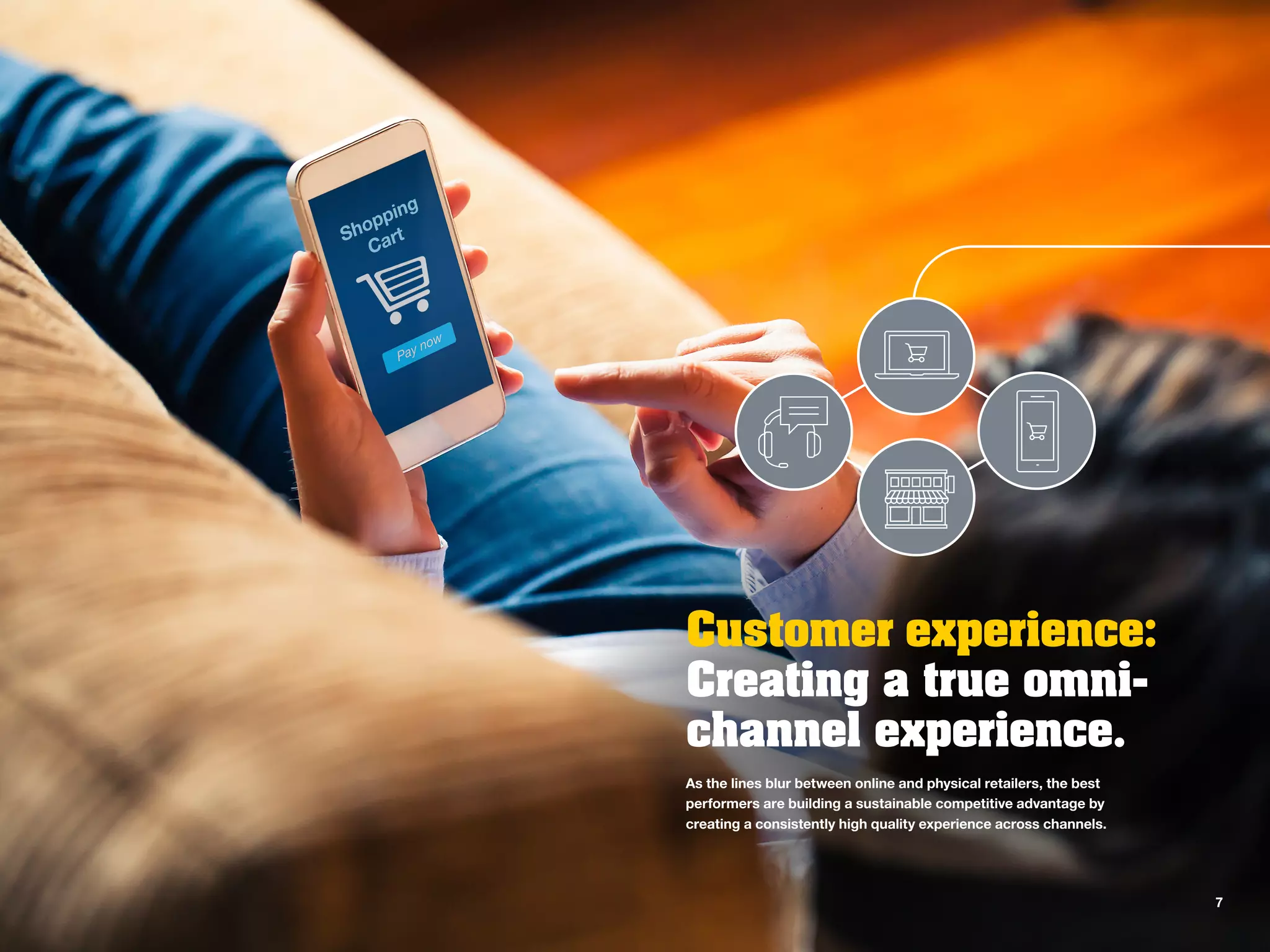 Customer experience:
Creating a true omni-
channel experience.
As the lines blur between online and physical retailers, the best
performers are building a sustainable competitive advantage by
creating a consistently high quality experience across channels.
7
 