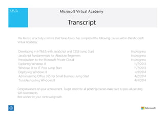 Developing in HTML5 with JavaScript and CSS3 Jump Start In progress
JavaScript Fundamentals for Absolute Beginners In progress
Introduction to the Microsoft Private Cloud In progress
Exploring Windows 8 11/7/2013
Windows 8 for IT Pros Jump Start 11/7/2013
Deploying Windows 8 4/1/2014
Administering Office 365 for Small Business Jump Start 4/2/2014
Troubleshooting Windows 8 4/4/2014
This Record of activity confirms that Yanes Kavcic has completed the following courses within the Microsoft
Virtual Academy:
Congratulations on your achievement. To get credit for all pending courses make sure to pass all pending
Self-Assessments.
Best wishes for your continual growth.
 