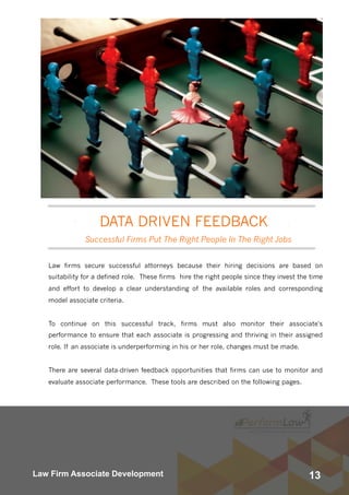 13Law Firm Associate Development
Law firms secure successful attorneys because their hiring decisions are based on
suitability for a defined role.  These firms  hire the right people since they invest the time
and effort to develop a clear understanding of the available roles and corresponding
model associate criteria.
To continue on this successful track, firms must also monitor their associate's
performance to ensure that each associate is progressing and thriving in their assigned
role. If an associate is underperforming in his or her role, changes must be made. 
There are several data-driven feedback opportunities that firms can use to monitor and
evaluate associate performance. These tools are described on the following pages.
Successful Firms Put The Right People In The Right Jobs
DATA DRIVEN FEEDBACK
 
