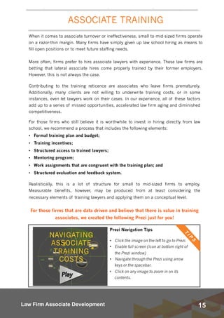 15Law Firm Associate Development
When it comes to associate turnover or ineffectiveness, small to mid-sized firms operate
on a razor-thin margin. Many firms have simply given up law school hiring as means to
fill open positions or to meet future staffing needs.  
More often, firms prefer to hire associate lawyers with experience. These law firms are
betting that lateral associate hires come properly trained by their former employers.
However, this is not always the case.
 
 
Prezi Navigation Tips
• Click the image on the left to go to Prezi.
• Enable full screen (icon at bottom right of
the Prezi window)
• Navigate through the Prezi using arrow
keys or the spacebar.
• Click on any image to zoom in on its
contents.
ASSOCIATE TRAINING
Contributing to the training reticence are associates who leave firms prematurely.
Additionally, many clients are not willing to underwrite training costs, or in some
instances, even let lawyers work on their cases. In our experience, all of these factors
add up to a series of missed opportunities, accelerated law firm aging and diminished
competitiveness.
For those firms who still believe it is worthwhile to invest in hiring directly from law
school, we recommend a process that includes the following elements:
• Formal training plan and budget;
• Training incentives;
• Structured access to trained lawyers;
• Mentoring program;
• Work assignments that are congruent with the training plan; and
• Structured evaluation and feedback system.
Realistically, this is a lot of structure for small to mid-sized firms to employ.
Measurable benefits, however, may be produced from at least considering the
necessary elements of training lawyers and applying them on a conceptual level.
For those firms that are data driven and believe that there is value in training
associates, we created the following Prezi just for you!
 
