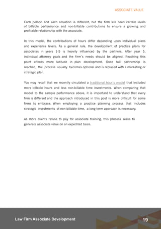 19Law Firm Associate Development
ASSOCIATE VALUE
Each person and each situation is different, but the firm will need certain levels
of billable performance and non-billable contributions to ensure a growing and
profitable relationship with the associate.
In this model, the contributions of hours differ depending upon individual plans
and experience levels. As a general rule, the development of practice plans for
associates in years 1-5 is heavily influenced by the partners. After year 5,
individual attorney goals and the firm’s needs should be aligned. Reaching this
point affords more latitude in plan development. Once full partnership is
reached, the process usually becomes optional and is replaced with a marketing or
strategic plan.
You may recall that we recently circulated a traditional hour’s model that included
more billable hours and less non-billable time investments. When comparing that
model to the sample performance above, it is important to understand that every
firm is different and the approach introduced in this post is more difficult for some
firms to embrace. When employing a practice planning process that includes
strategic investments of non-billable time,  a long-term approach is necessary.
As more clients refuse to pay for associate training, this process seeks to
generate associate value on an expedited basis.
 