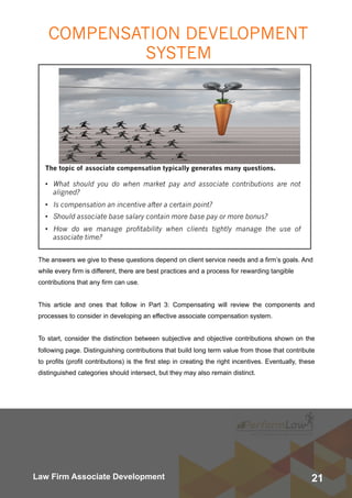 21Law Firm Associate Development
The topic of associate compensation typically generates many questions.
• What should you do when market pay and associate contributions are not
aligned?
• Is compensation an incentive after a certain point?
• Should associate base salary contain more base pay or more bonus?
• How do we manage profitability when clients tightly manage the use of
associate time?
The answers we give to these questions depend on client service needs and a firm’s goals. And
while every firm is different, there are best practices and a process for rewarding tangible
contributions that any firm can use.
This article and ones that follow in Part 3: Compensating will review the components and
processes to consider in developing an effective associate compensation system.
To start, consider the distinction between subjective and objective contributions shown on the
following page. Distinguishing contributions that build long term value from those that contribute
to profits (profit contributions) is the first step in creating the right incentives. Eventually, these
distinguished categories should intersect, but they may also remain distinct.
COMPENSATION DEVELOPMENT
SYSTEM
 