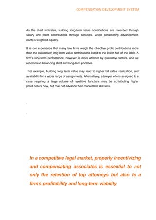COMPENSATION DEVELOPMENT SYSTEM
As the chart indicates, building long-term value contributions are rewarded through
salary and profit contributions through bonuses. When considering advancement,
each is weighted equally.
It is our experience that many law firms weigh the objective profit contributions more
than the qualitative/ long term value contributions listed in the lower half of the table. A
firm’s long-term performance, however, is more affected by qualitative factors, and we
recommend balancing short and long-term priorities.
For example, building long term value may lead to higher bill rates, realization, and
availability for a wider range of assignments. Alternatively, a lawyer who is assigned to a
case requiring a large volume of repetitive functions may be contributing higher
profit dollars now, but may not advance their marketable skill sets.
.
.
In a competitive legal market, properly incentivizing
and compensating associates is essential to not
only the retention of top attorneys but also to a
firm's profitability and long-term viability.
 