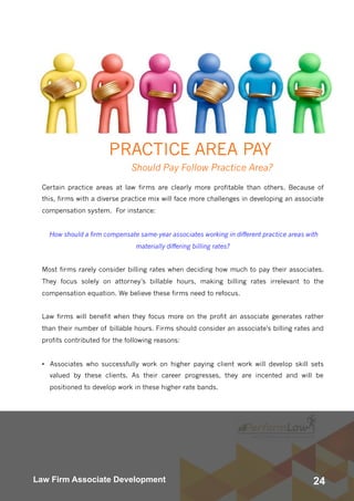 24Law Firm Associate Development
PRACTICE AREA PAY
Should Pay Follow Practice Area?
Certain practice areas at law firms are clearly more profitable than others. Because of
this, firms with a diverse practice mix will face more challenges in developing an associate
compensation system.  For instance: 
How should a firm compensate same-year associates working in different practice areas with
materially differing billing rates?
Most firms rarely consider billing rates when deciding how much to pay their associates. 
They focus solely on attorney’s billable hours, making billing rates irrelevant to the
compensation equation. We believe these firms need to refocus.
Law firms will benefit when they focus more on the profit an associate generates rather
than their number of billable hours. Firms should consider an associate's billing rates and
profits contributed for the following reasons:
• Associates who successfully work on higher paying client work will develop skill sets
valued by these clients. As their career progresses, they are incented and will be
positioned to develop work in these higher rate bands.
 