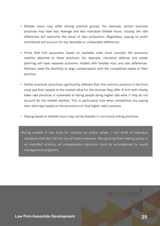 25Law Firm Associate Development
• Billable hours may differ among practice groups. For example, certain business
practices may have less leverage and less individual billable hours. Usually, the rate
differential will overcome the result of less production. Regardless, paying on profit
contributed will account for any favorable or unfavorable differences.
• Firms that hire associates based on available roles must consider the economic
realities attached to these positions. For example, insurance defense and estate
planning will have separate economic models with billable hour and rate differences.
Partners need the flexibility to align compensation with the competitive needs of their
practice.
• Outlier practices (practices significantly different than the common practice in the firm)
must pay their people at the market value for the services they offer. A firm with mostly
lower rate practices is vulnerable to losing people doing higher rate work if they do not
account for the market realities. This is particularly true when competitors are paying
their attorneys based on the economics of that higher rate’s practice.
• Paying based on billable hours may not be feasible in non-hourly billing practices.
Having worked in law firms for virtually my entire career, I can think of individual
situations that don’t fit into any of these scenarios. Recognizing that creating policy is
an imperfect science, all compensation decisions must be accompanied by sound
management judgment.
 