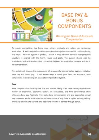 26Law Firm Associate Development
To remain competitive, law firms must attract, motivate and retain top performing
associates.  A well-designed associate compensation system is essential to championing
this effort.  While no system is perfect,  a firm is most effective when its compensation
structure is aligned with the firm’s values and goals. The system should also be
predictable, so that there is a clear connection between an associate’s behavior and his or
her compensation.
This article will discuss the components of a successful compensation system, including
base pay and bonus pay.  It will  review ways in which your firm can approach these
components in developing an associate compensation system.
Base
Base compensation varies by law firm and market. Many firms have a salary scale based
mostly on experience. Economic factors are considered, and firm performance often
influences base pay. Typically, firms set a base compensation and give associates annual
pay increases. While associates on partnership track may have a higher earning ceiling,
eventually salaries are capped, and additional income is earned through bonus.
BASE PAY &
BONUS
COMPONENTS
Winning the Game of Associate
Compensation
 