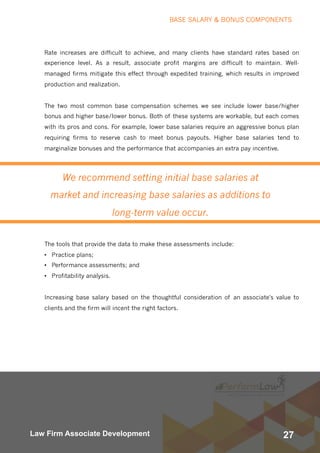 27Law Firm Associate Development
We recommend setting initial base salaries at
market and increasing base salaries as additions to
long-term value occur.
Rate increases are difficult to achieve, and many clients have standard rates based on
experience level. As a result, associate profit margins are difficult to maintain. Well-
managed firms mitigate this effect through expedited training, which results in improved
production and realization.  
The two most common base compensation schemes we see include lower base/higher
bonus and higher base/lower bonus. Both of these systems are workable, but each comes
with its pros and cons. For example, lower base salaries require an aggressive bonus plan
requiring firms to reserve cash to meet bonus payouts. Higher base salaries tend to
marginalize bonuses and the performance that accompanies an extra pay incentive.
The tools that provide the data to make these assessments include:
• Practice plans;
• Performance assessments; and
• Profitability analysis.
Increasing base salary based on the thoughtful consideration of an associate's value to
clients and the firm will incent the right factors.
BASE SALARY & BONUS COMPONENTS
 
