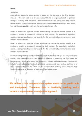 28Law Firm Associate Development
Bonus
Subjective
A completely subjective bonus system is based on the opinions of the firm decision
makers.  This can lead to a process susceptible to a weighting based on political
strength, likability, and perception. While billable hours and billing data may inform
bonus awards,  the actual meeting dynamics and current events (good/bad year, good/
bad month, cash position, etc.) can play a disproportionate role.
Absent a reliance on objective factors, administering a subjective system should, at a
minimum, employ a process of comparing final numbers for essentially equivalent
results. A comparison to prior year awards for the same stated performance may also
indicate inconsistencies.
Absent a reliance on objective factors, administering a subjective system should, at a
minimum, employ a process of comparing final numbers for essentially equivalent
results. A comparison to prior year awards for the same stated performance may also
indicate inconsistencies.
 .
Communicating the bonus criteria and ensuring that the recipients (or non-recipients) can
connect their performance to their award is essential to incenting the right levels of
performance.  It is fine to award non-productivity related subjective bonuses (community
activity; client satisfaction/feedback; pro bono service award, etc.) so long as there is a
clear connection between the action and the compensation. Differing bonus amounts that
are not explainable by apparent factors can create morale issues.
We believe a fair compensation system needs to be predictable
and transparent. Therefore, data is inevitably needing, which
incents a move toward an objective approach.
BASE SALARY & BONUS COMPONENTS
 