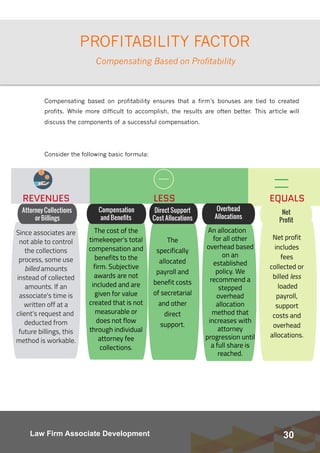 30Law Firm Associate Development
PROFITABILITY FACTOR
Compensating based on profitability ensures that a firm’s bonuses are tied to created
profits. While more difficult to accomplish, the results are often better.  This article will
discuss the components of a successful compensation.
Consider the following basic formula:
Compensating Based on Profitability
 