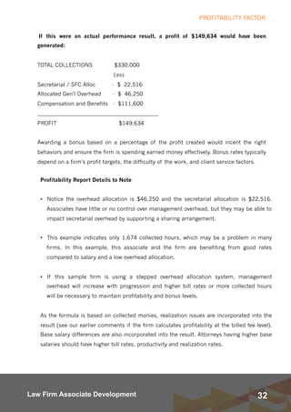 32Law Firm Associate Development
If this were an actual performance result, a profit of $149,634 would have been
generated:
TOTAL COLLECTIONS  $330,000
Less
Secretarial / SFC Alloc         -  $  22,516
Allocated Gen'l Overhead       -  $  46,250
Compensation and Benefits   -  $111,600
_____________________________________________
PROFIT                                     $149,634
Awarding a bonus based on a percentage of the profit created would incent the right
behaviors and ensure the firm is spending earned money effectively. Bonus rates typically
depend on a firm’s profit targets, the difficulty of the work, and client service factors.
PROFITABILITY FACTOR
Profitability Report Details to Note
• Notice the overhead allocation is $46,250 and the secretarial allocation is $22,516.
Associates have little or no control over management overhead, but they may be able to
impact secretarial overhead by supporting a sharing arrangement.
• This example indicates only 1,674 collected hours, which may be a problem in many
firms. In this example, this associate and the firm are benefiting from good rates
compared to salary and a low overhead allocation.
• If this sample firm is using a stepped overhead allocation system, management
overhead will increase with progression and higher bill rates or more collected hours
will be necessary to maintain profitability and bonus levels.
As the formula is based on collected monies, realization issues are incorporated into the
result (see our earlier comments if the firm calculates profitability at the billed fee level).
Base salary differences are also incorporated into the result. Attorneys having higher base
salaries should have higher bill rates, productivity and realization rates.  
 