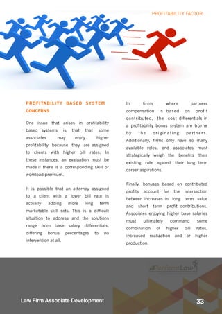 33Law Firm Associate Development
PROFITABILITY BASED SYSTEM
CONCERNS
One issue that arises in profitability
based systems is that that some
associates may enjoy higher
profitability because they are assigned
to clients with higher bill rates. In
these instances, an evaluation must be
made if there is a corresponding skill or
workload premium.
It is possible that an attorney assigned
to a client with a lower bill rate is
actually adding more long term
marketable skill sets. This is a difficult
situation to address and the solutions
range from base salary differentials,
differing bonus percentages to no
intervention at all.
In firms where partners
compensation is based on profit
contributed, the cost differentials in
a profitability bonus system are borne
by the originating partners.
Additionally, firms only have so many
available roles, and associates must
strategically weigh the benefits their
existing role against their long term
career aspirations.
Finally, bonuses based on contributed
profits account for the intersection
between increases in long term value
and short term profit contributions.
Associates enjoying higher base salaries
must ultimately command some
combination of higher bill rates,
increased realization and or higher
production.
PROFITABILITY FACTOR
 